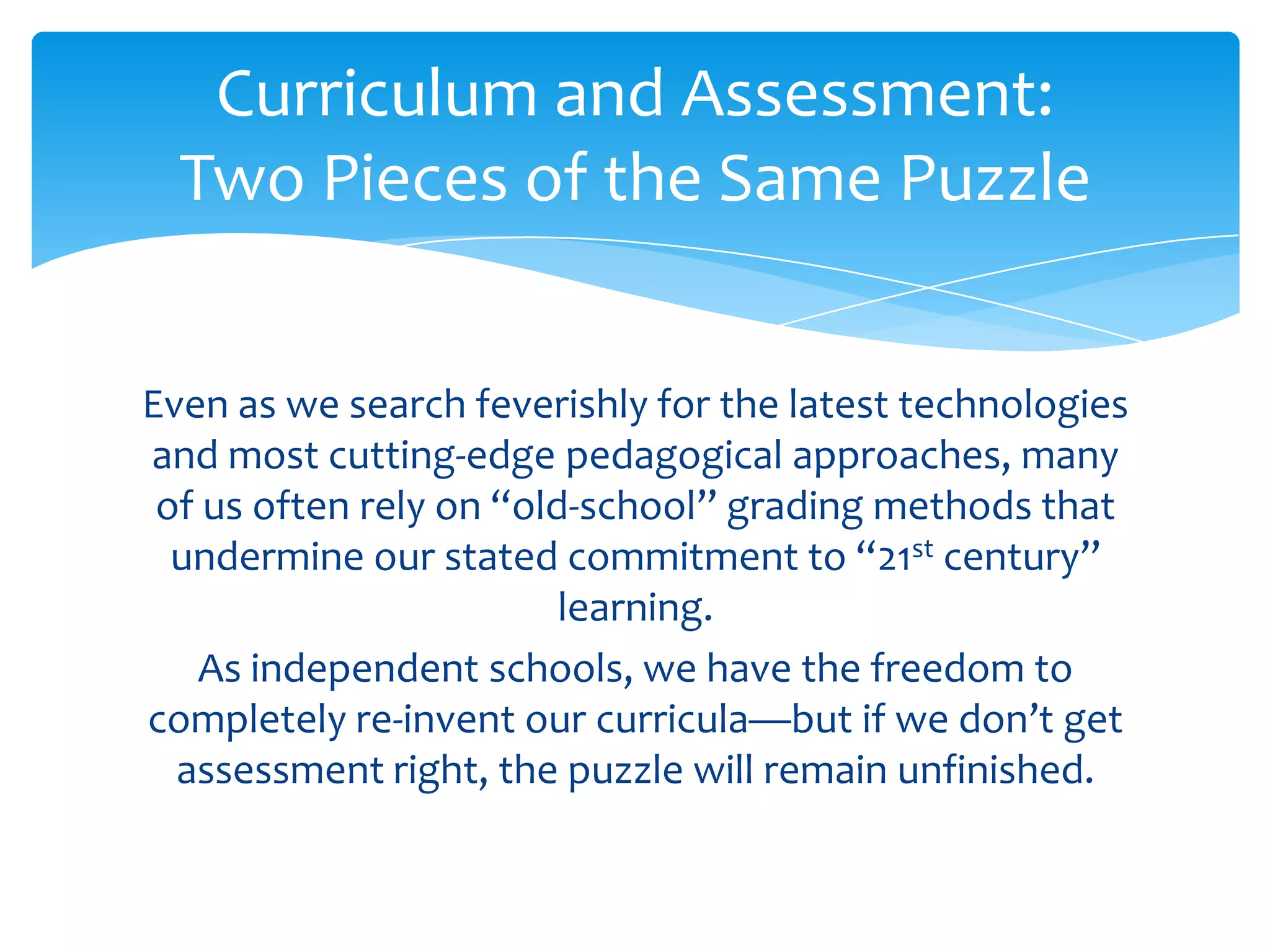 Curriculum and Assessment:
  Two Pieces of the Same Puzzle


Even as we search feverishly for the latest technologies
and most cutting-edge pedagogical approaches, many
 of us often rely on “old-school” grading methods that
  undermine our stated commitment to “21st century”
                         learning.
   As independent schools, we have the freedom to
completely re-invent our curricula—but if we don’t get
  assessment right, the puzzle will remain unfinished.
 