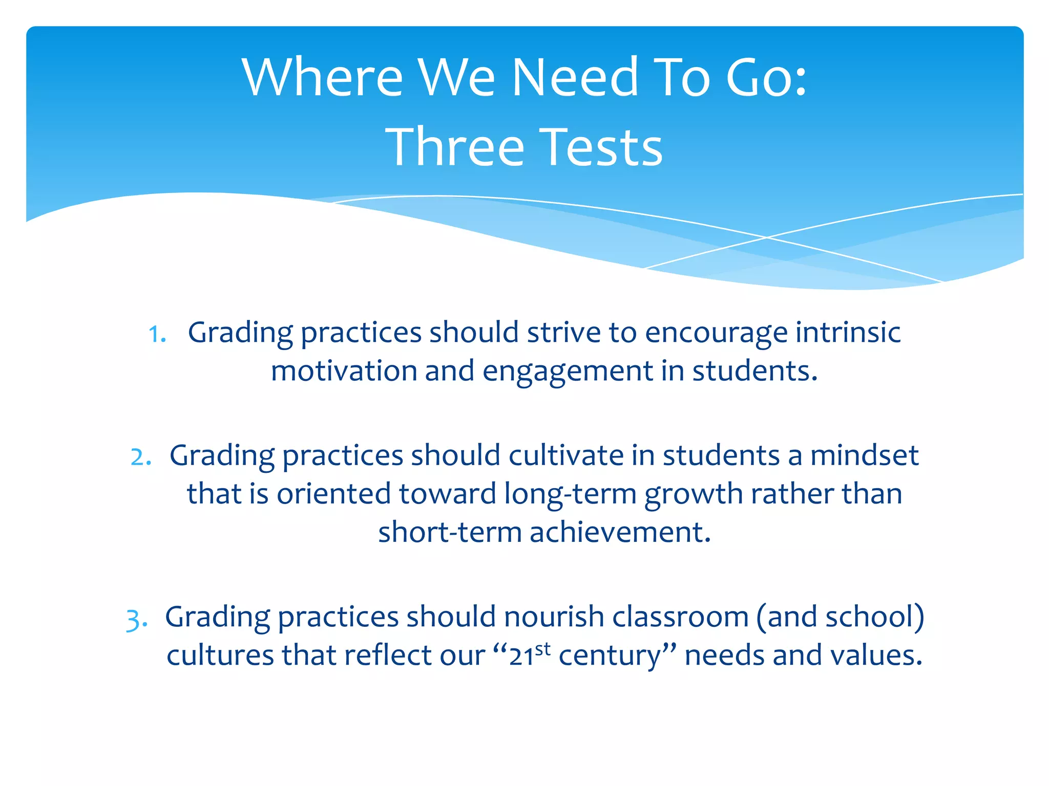 Where We Need To Go:
            Three Tests


 1. Grading practices should strive to encourage intrinsic
          motivation and engagement in students.

2. Grading practices should cultivate in students a mindset
    that is oriented toward long-term growth rather than
                   short-term achievement.

3. Grading practices should nourish classroom (and school)
   cultures that reflect our “21st century” needs and values.
 