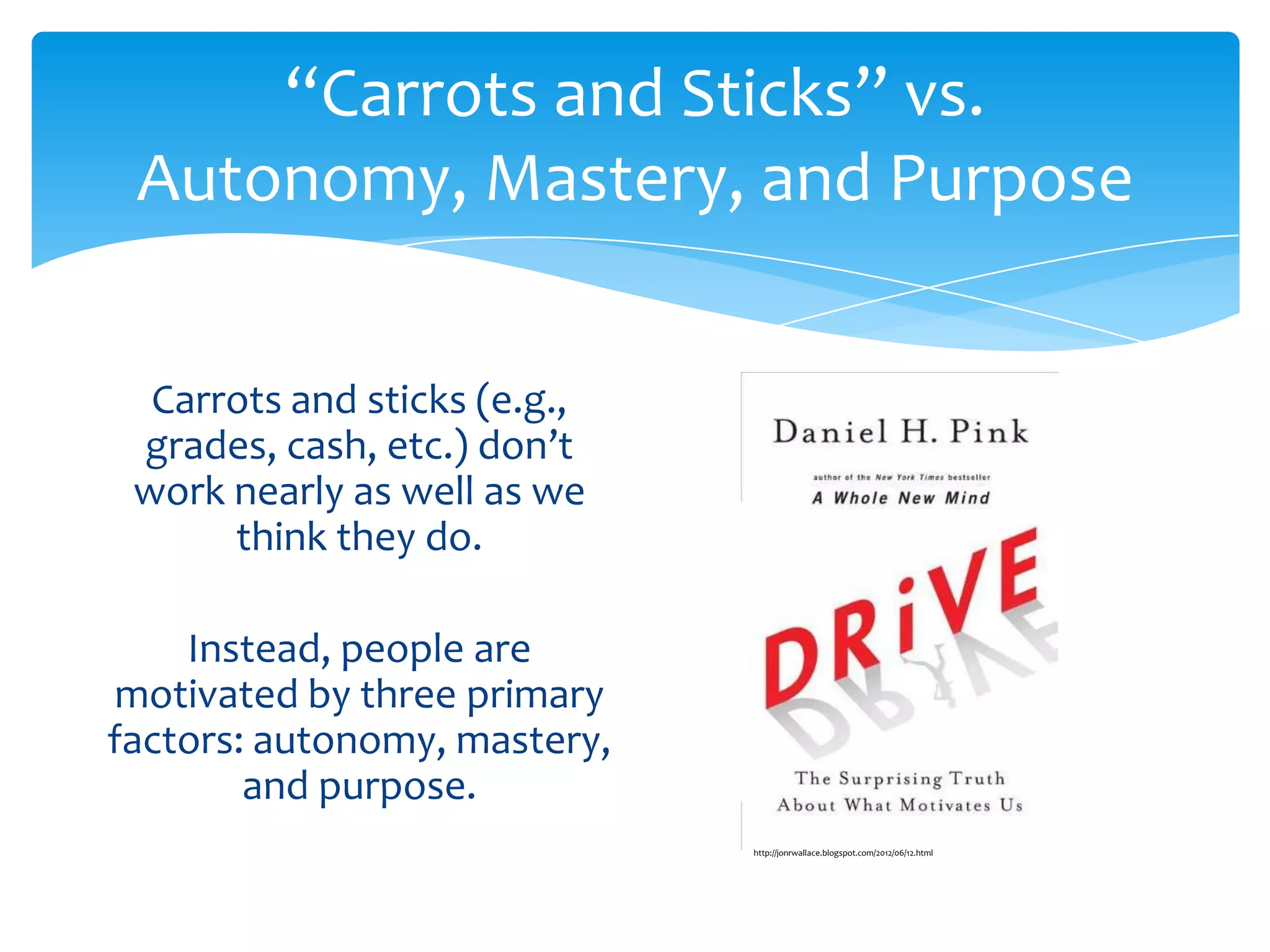 “Carrots and Sticks” vs.
 Autonomy, Mastery, and Purpose


  Carrots and sticks (e.g.,
 grades, cash, etc.) don’t
 work nearly as well as we
      think they do.

    Instead, people are
motivated by three primary
factors: autonomy, mastery,
        and purpose.
                              http://jonrwallace.blogspot.com/2012/06/12.html
 