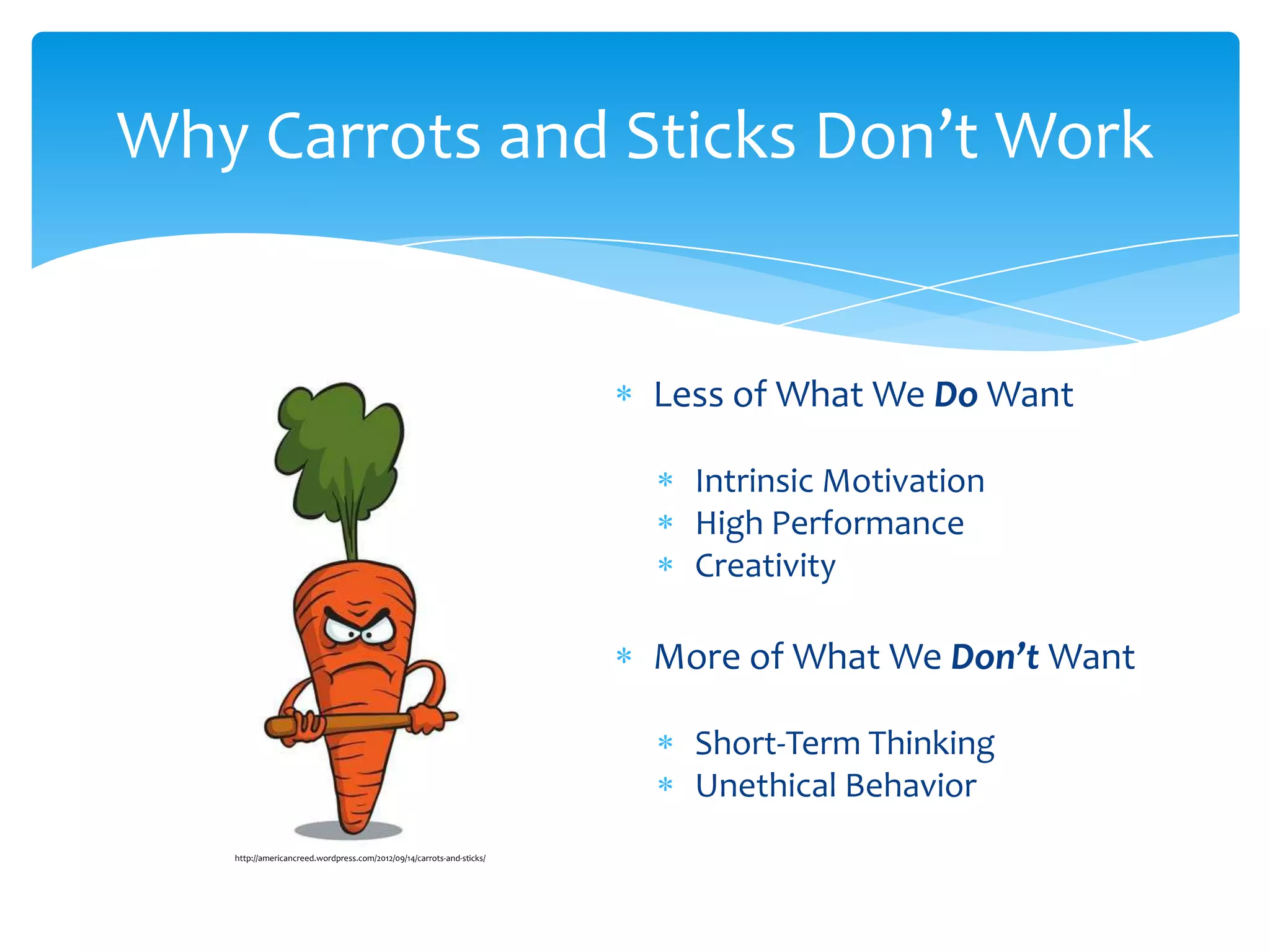 Why Carrots and Sticks Don’t Work


                                                                       Less of What We Do Want

                                                                         Intrinsic Motivation
                                                                         High Performance
                                                                         Creativity

                                                                       More of What We Don’t Want

                                                                         Short-Term Thinking
                                                                         Unethical Behavior
   http://americancreed.wordpress.com/2012/09/14/carrots-and-sticks/
 