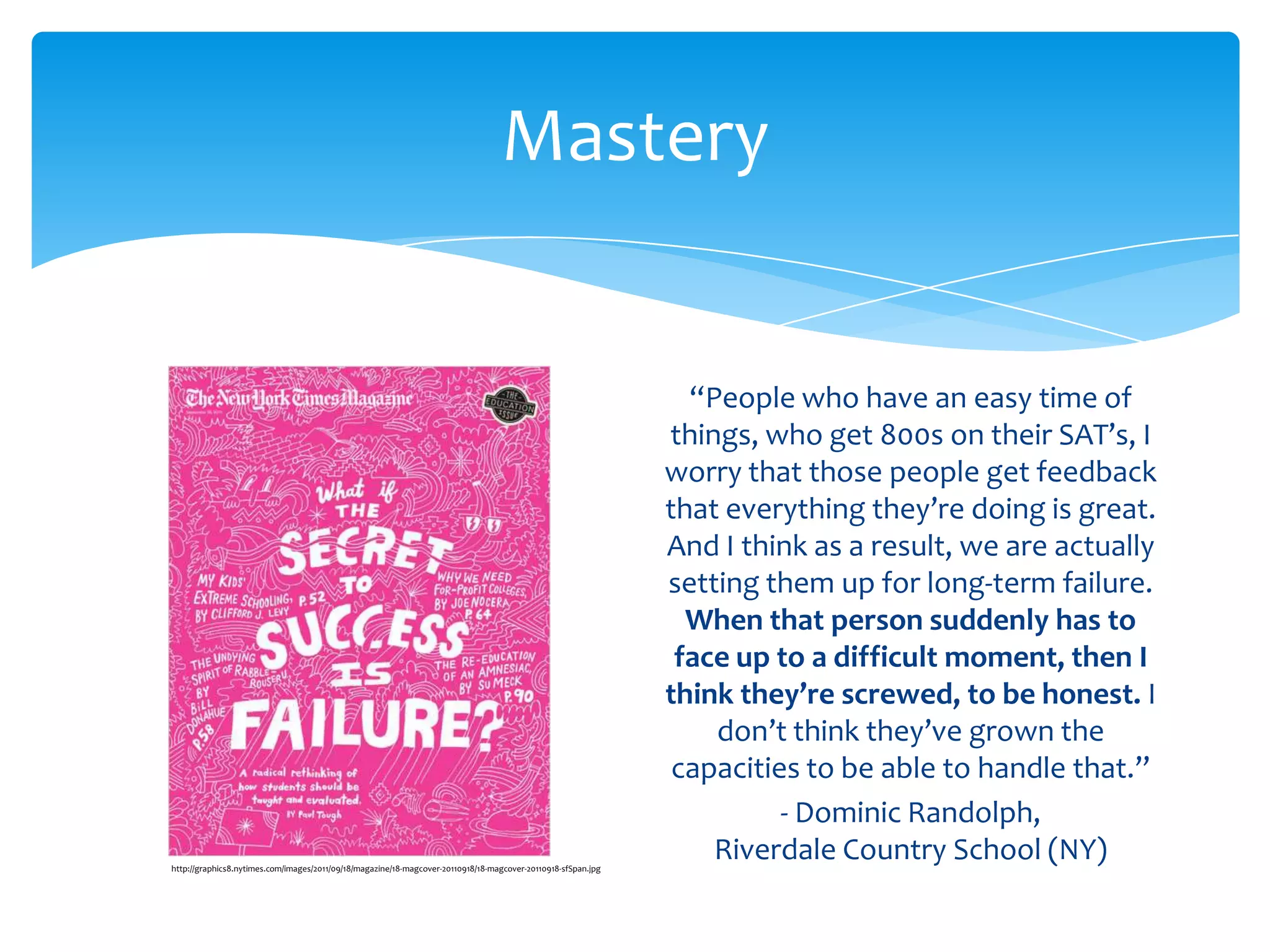 Mastery


                                                                                                                 “People who have an easy time of
                                                                                                               things, who get 800s on their SAT’s, I
                                                                                                               worry that those people get feedback
                                                                                                               that everything they’re doing is great.
                                                                                                               And I think as a result, we are actually
                                                                                                               setting them up for long-term failure.
                                                                                                                 When that person suddenly has to
                                                                                                                face up to a difficult moment, then I
                                                                                                               think they’re screwed, to be honest. I
                                                                                                                   don’t think they’ve grown the
                                                                                                                capacities to be able to handle that.”
                                                                                                                         - Dominic Randolph,
http://graphics8.nytimes.com/images/2011/09/18/magazine/18-magcover-20110918/18-magcover-20110918-sfSpan.jpg
                                                                                                                   Riverdale Country School (NY)
 