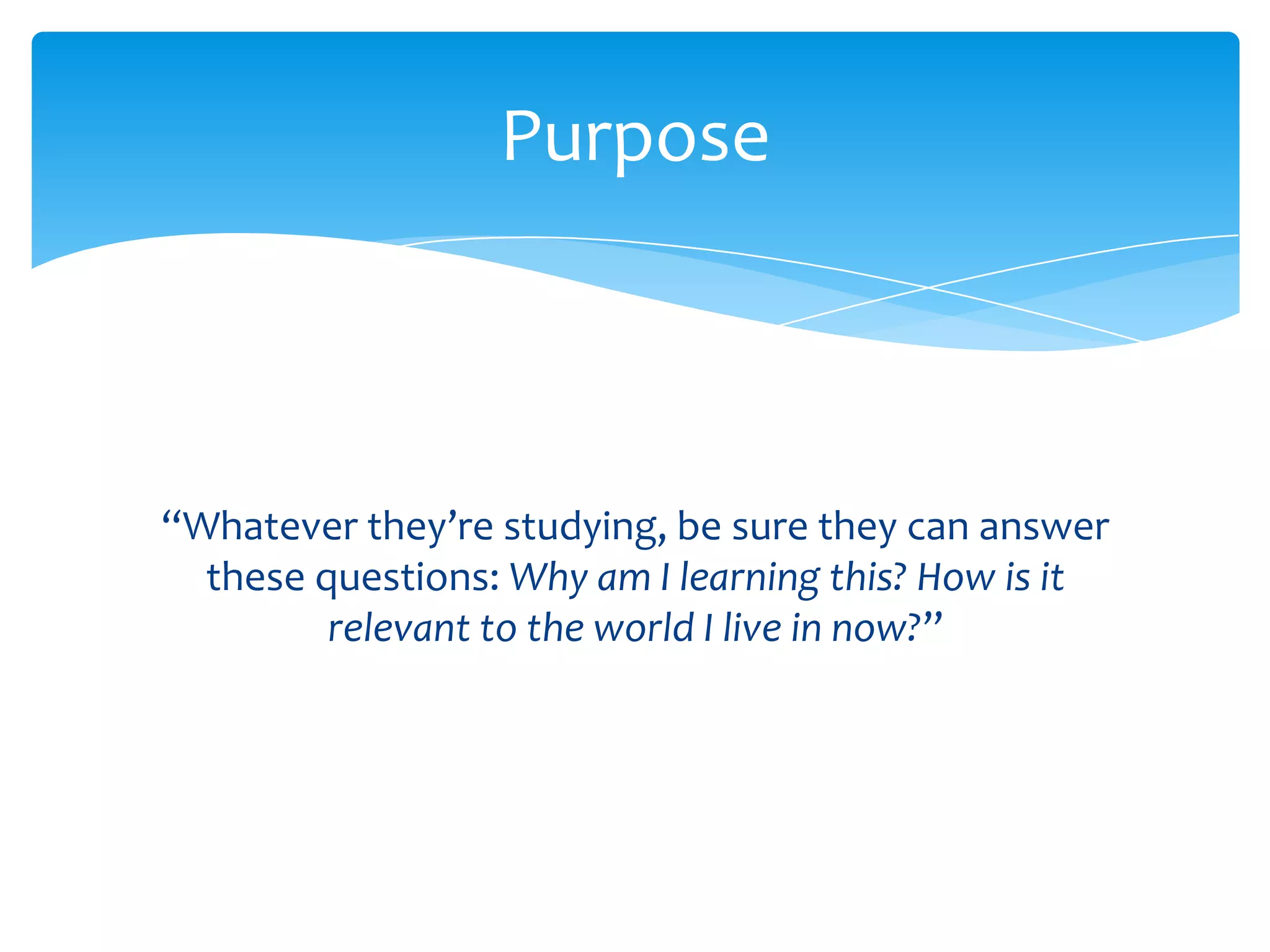 Purpose



“Whatever they’re studying, be sure they can answer
  these questions: Why am I learning this? How is it
         relevant to the world I live in now?”
 