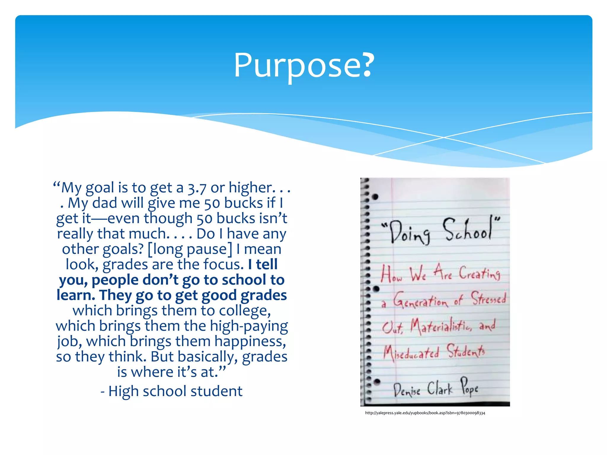 Purpose?


“My goal is to get a 3.7 or higher. . .
  . My dad will give me 50 bucks if I
get it—even though 50 bucks isn’t
 really that much. . . . Do I have any
  other goals? [long pause] I mean
   look, grades are the focus. I tell
 you, people don’t go to school to
learn. They go to get good grades
    which brings them to college,
which brings them the high-paying
 job, which brings them happiness,
so they think. But basically, grades
            is where it’s at.”
         - High school student
                                          http://yalepress.yale.edu/yupbooks/book.asp?isbn=9780300098334
 