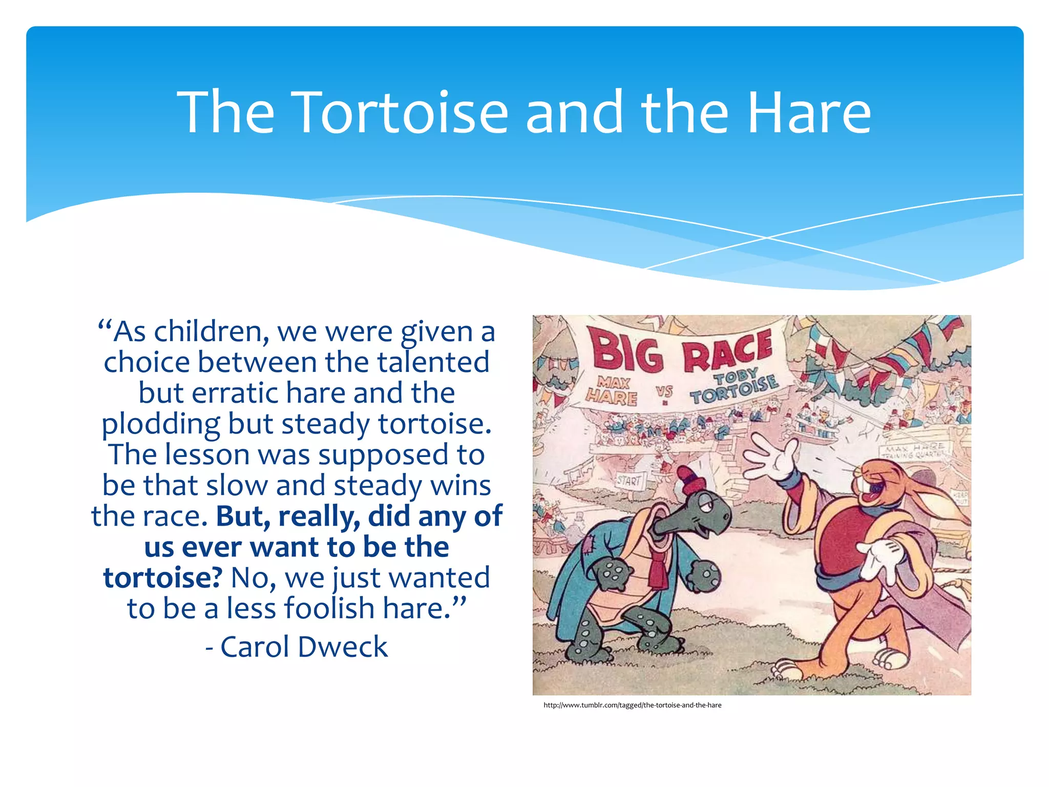 The Tortoise and the Hare


 “As children, we were given a
 choice between the talented
    but erratic hare and the
 plodding but steady tortoise.
  The lesson was supposed to
 be that slow and steady wins
the race. But, really, did any of
    us ever want to be the
 tortoise? No, we just wanted
   to be a less foolish hare.”
         - Carol Dweck
                                    http://www.tumblr.com/tagged/the-tortoise-and-the-hare
 