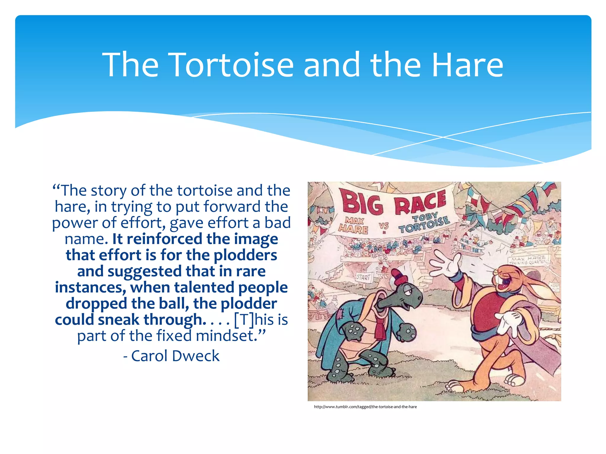 The Tortoise and the Hare


“The story of the tortoise and the
hare, in trying to put forward the
power of effort, gave effort a bad
  name. It reinforced the image
  that effort is for the plodders
    and suggested that in rare
instances, when talented people
  dropped the ball, the plodder
could sneak through. . . . [T]his is
    part of the fixed mindset.”
           - Carol Dweck

                                       http://www.tumblr.com/tagged/the-tortoise-and-the-hare
 