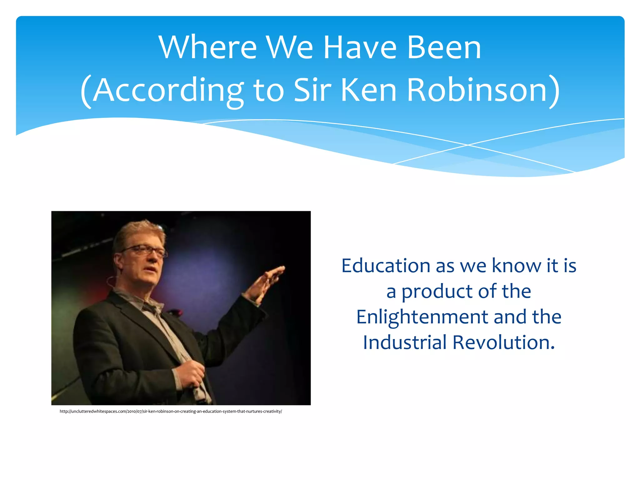 Where We Have Been
          (According to Sir Ken Robinson)



                                                                                                                       Education as we know it is
                                                                                                                            a product of the
                                                                                                                        Enlightenment and the
                                                                                                                         Industrial Revolution.

http://unclutteredwhitespaces.com/2010/07/sir-ken-robinson-on-creating-an-education-system-that-nurtures-creativity/
 