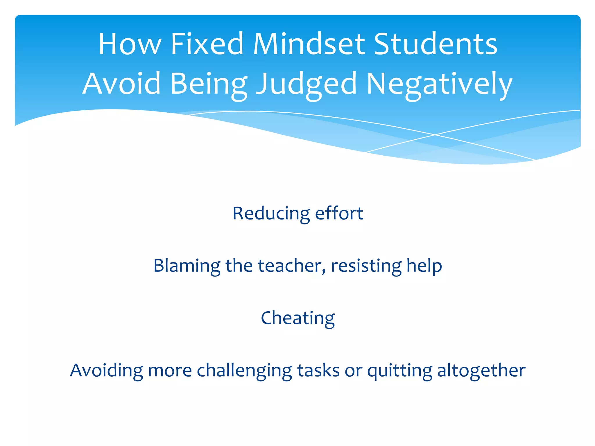 How Fixed Mindset Students
 Avoid Being Judged Negatively


                   Reducing effort

         Blaming the teacher, resisting help

                      Cheating

Avoiding more challenging tasks or quitting altogether
 