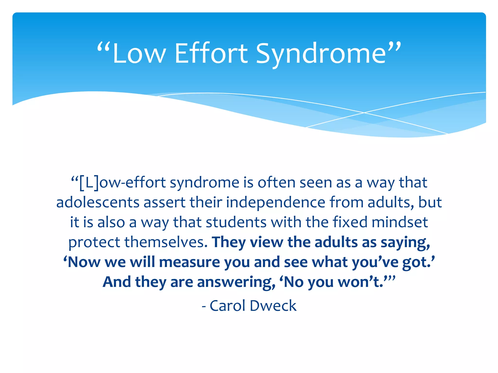 “Low Effort Syndrome”



  “[L]ow-effort syndrome is often seen as a way that
adolescents assert their independence from adults, but
  it is also a way that students with the fixed mindset
  protect themselves. They view the adults as saying,
 ‘Now we will measure you and see what you’ve got.’
         And they are answering, ‘No you won’t.’”
                       - Carol Dweck
 