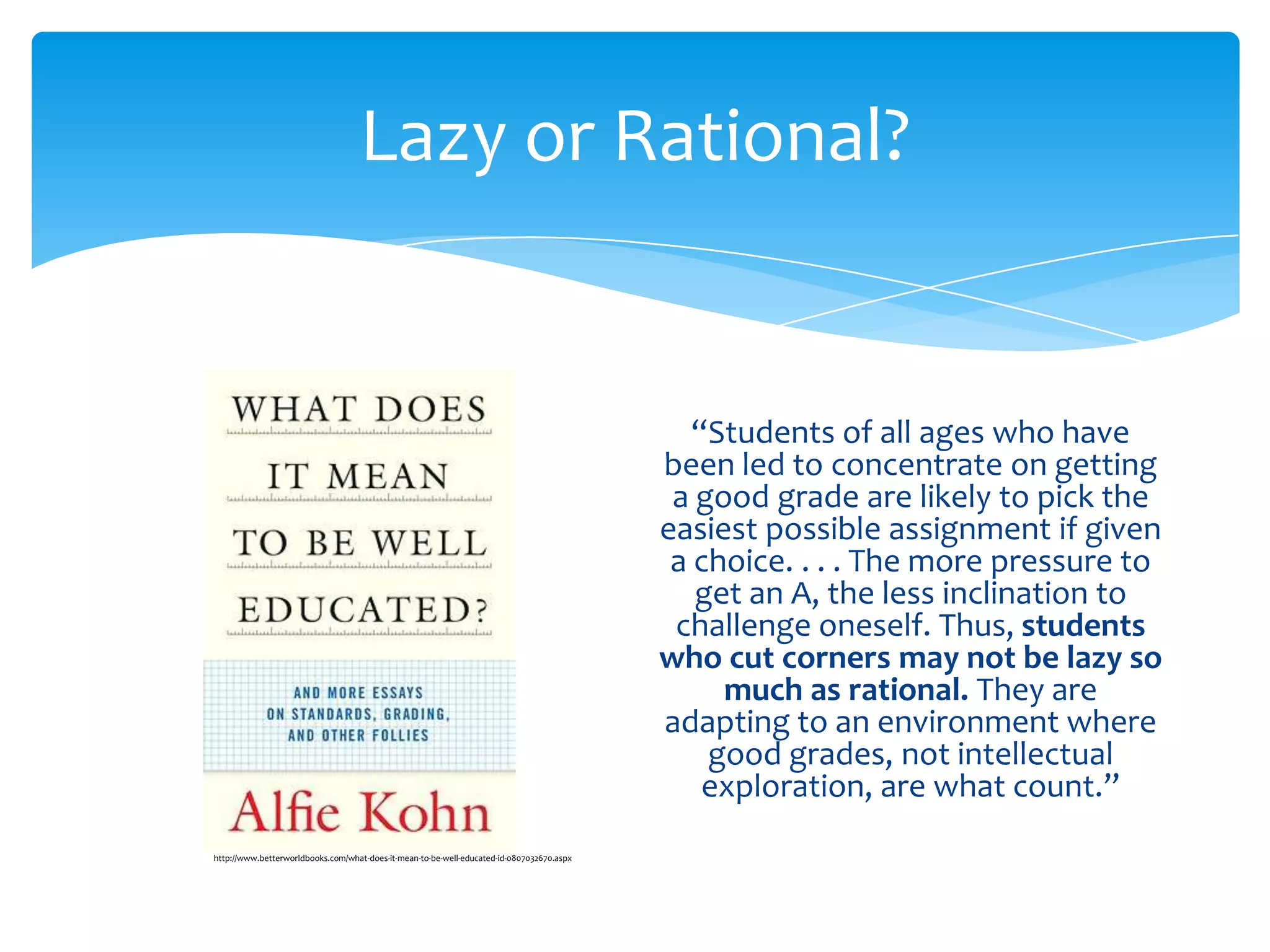 Lazy or Rational?


                                                                                              “Students of all ages who have
                                                                                           been led to concentrate on getting
                                                                                            a good grade are likely to pick the
                                                                                           easiest possible assignment if given
                                                                                            a choice. . . . The more pressure to
                                                                                              get an A, the less inclination to
                                                                                            challenge oneself. Thus, students
                                                                                           who cut corners may not be lazy so
                                                                                                much as rational. They are
                                                                                           adapting to an environment where
                                                                                               good grades, not intellectual
                                                                                               exploration, are what count.”
http://www.betterworldbooks.com/what-does-it-mean-to-be-well-educated-id-0807032670.aspx
 
