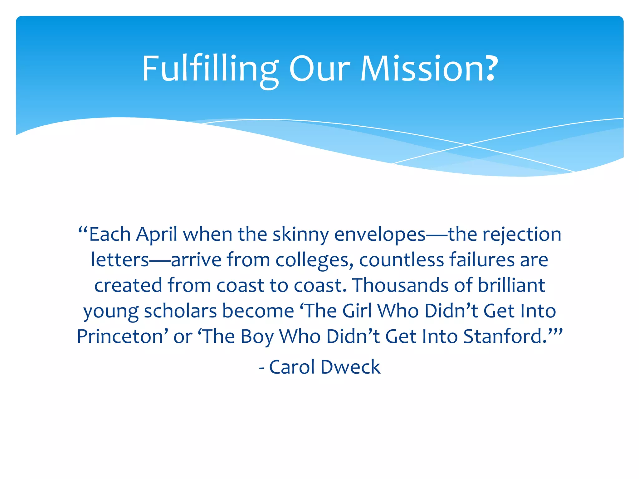Fulfilling Our Mission?



“Each April when the skinny envelopes—the rejection
  letters—arrive from colleges, countless failures are
   created from coast to coast. Thousands of brilliant
 young scholars become ‘The Girl Who Didn’t Get Into
Princeton’ or ‘The Boy Who Didn’t Get Into Stanford.’”
                     - Carol Dweck
 