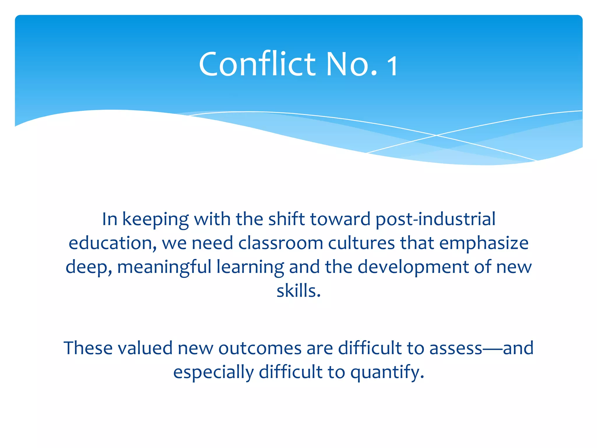Conflict No. 1



   In keeping with the shift toward post-industrial
education, we need classroom cultures that emphasize
deep, meaningful learning and the development of new
                        skills.

These valued new outcomes are difficult to assess—and
            especially difficult to quantify.
 