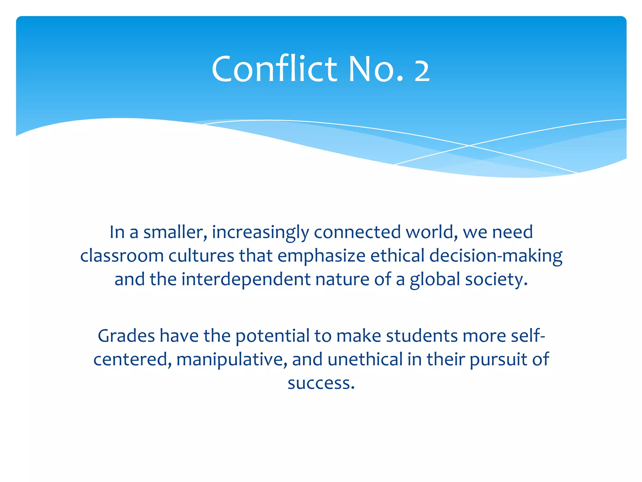 Conflict No. 2


    In a smaller, increasingly connected world, we need
classroom cultures that emphasize ethical decision-making
     and the interdependent nature of a global society.

  Grades have the potential to make students more self-
 centered, manipulative, and unethical in their pursuit of
                        success.
 