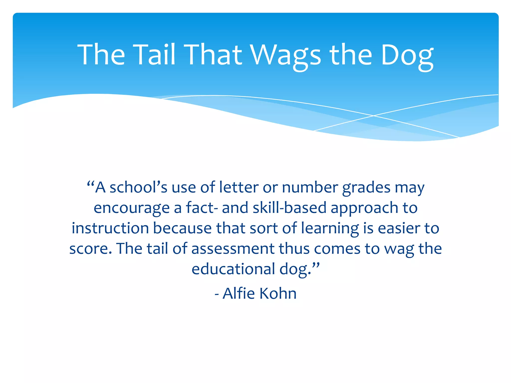 The Tail That Wags the Dog



  “A school’s use of letter or number grades may
   encourage a fact- and skill-based approach to
instruction because that sort of learning is easier to
score. The tail of assessment thus comes to wag the
                   educational dog.”
                      - Alfie Kohn
 
