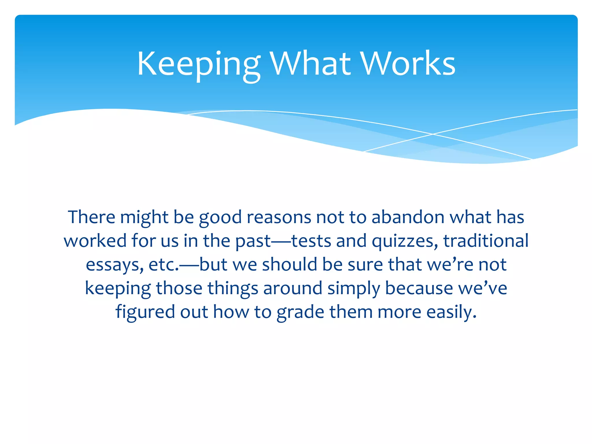 Keeping What Works



There might be good reasons not to abandon what has
worked for us in the past—tests and quizzes, traditional
  essays, etc.—but we should be sure that we’re not
  keeping those things around simply because we’ve
     figured out how to grade them more easily.
 