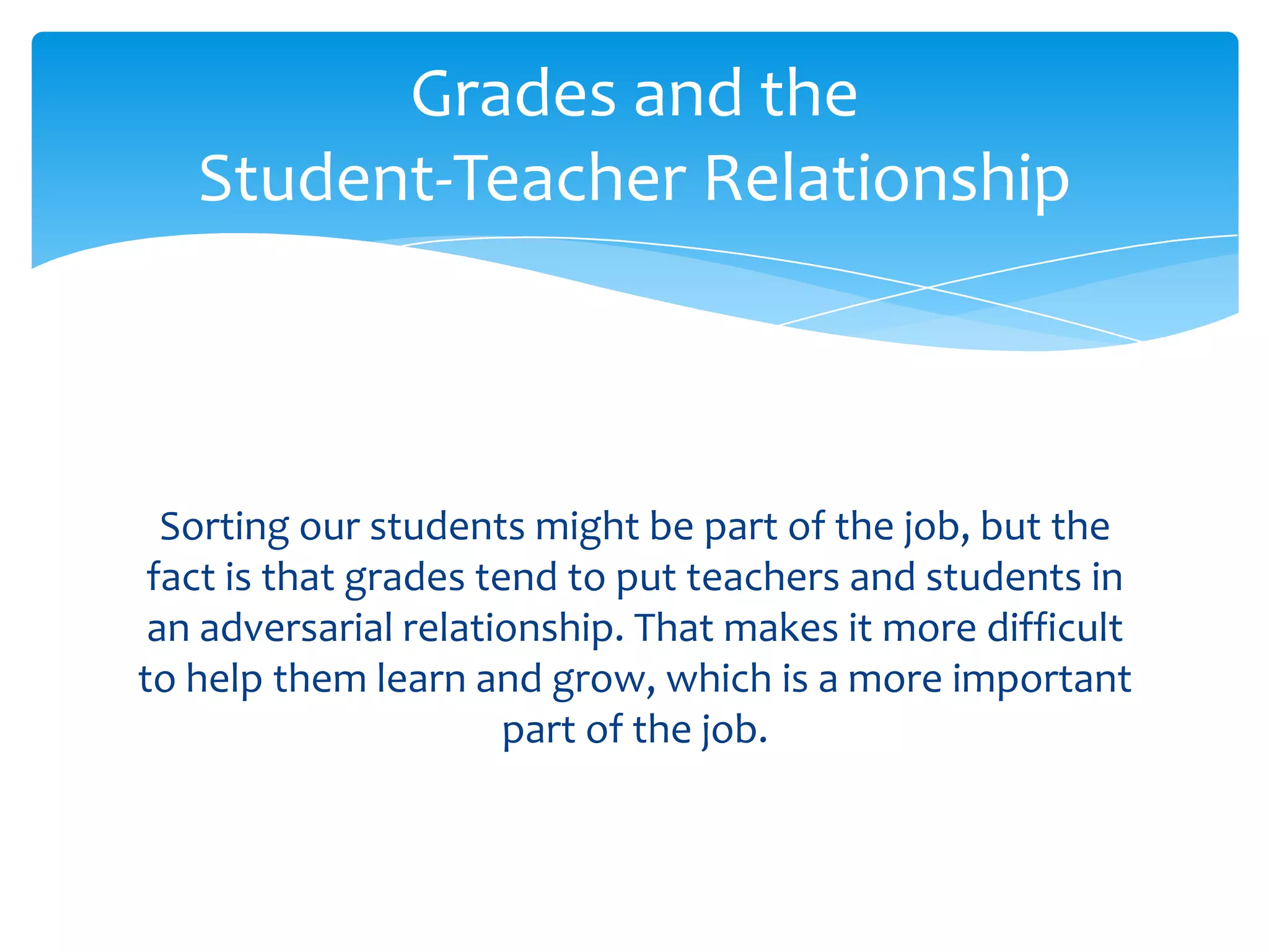 Grades and the
   Student-Teacher Relationship



  Sorting our students might be part of the job, but the
 fact is that grades tend to put teachers and students in
 an adversarial relationship. That makes it more difficult
to help them learn and grow, which is a more important
                       part of the job.
 