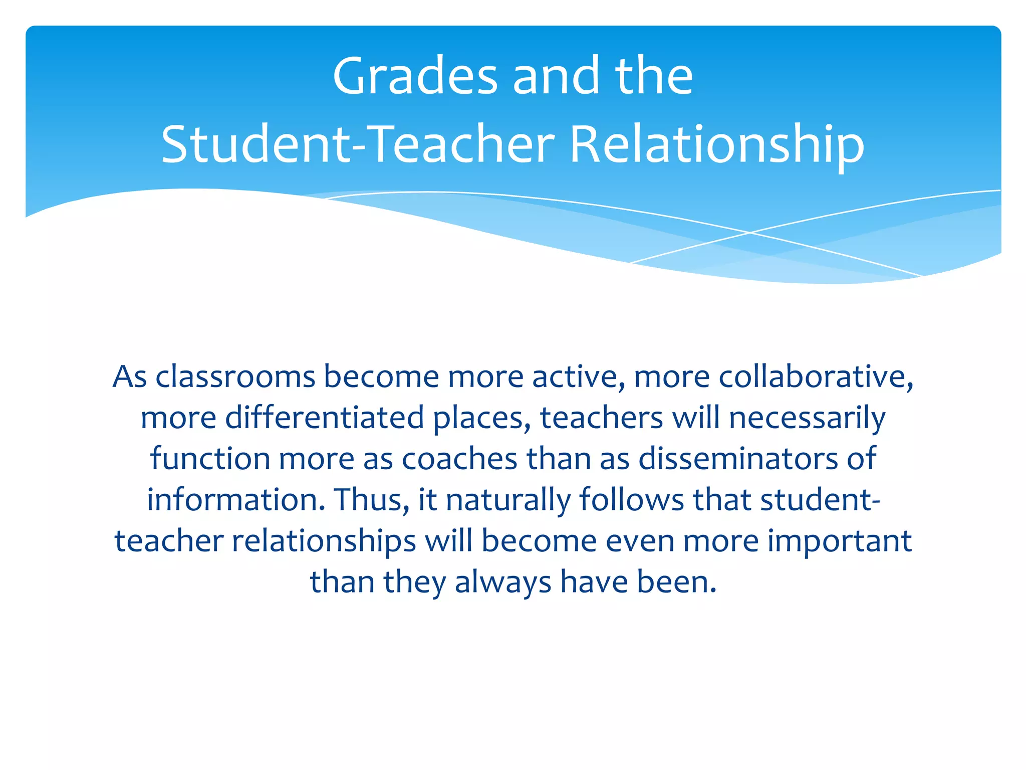 Grades and the
   Student-Teacher Relationship


As classrooms become more active, more collaborative,
  more differentiated places, teachers will necessarily
  function more as coaches than as disseminators of
  information. Thus, it naturally follows that student-
teacher relationships will become even more important
              than they always have been.
 