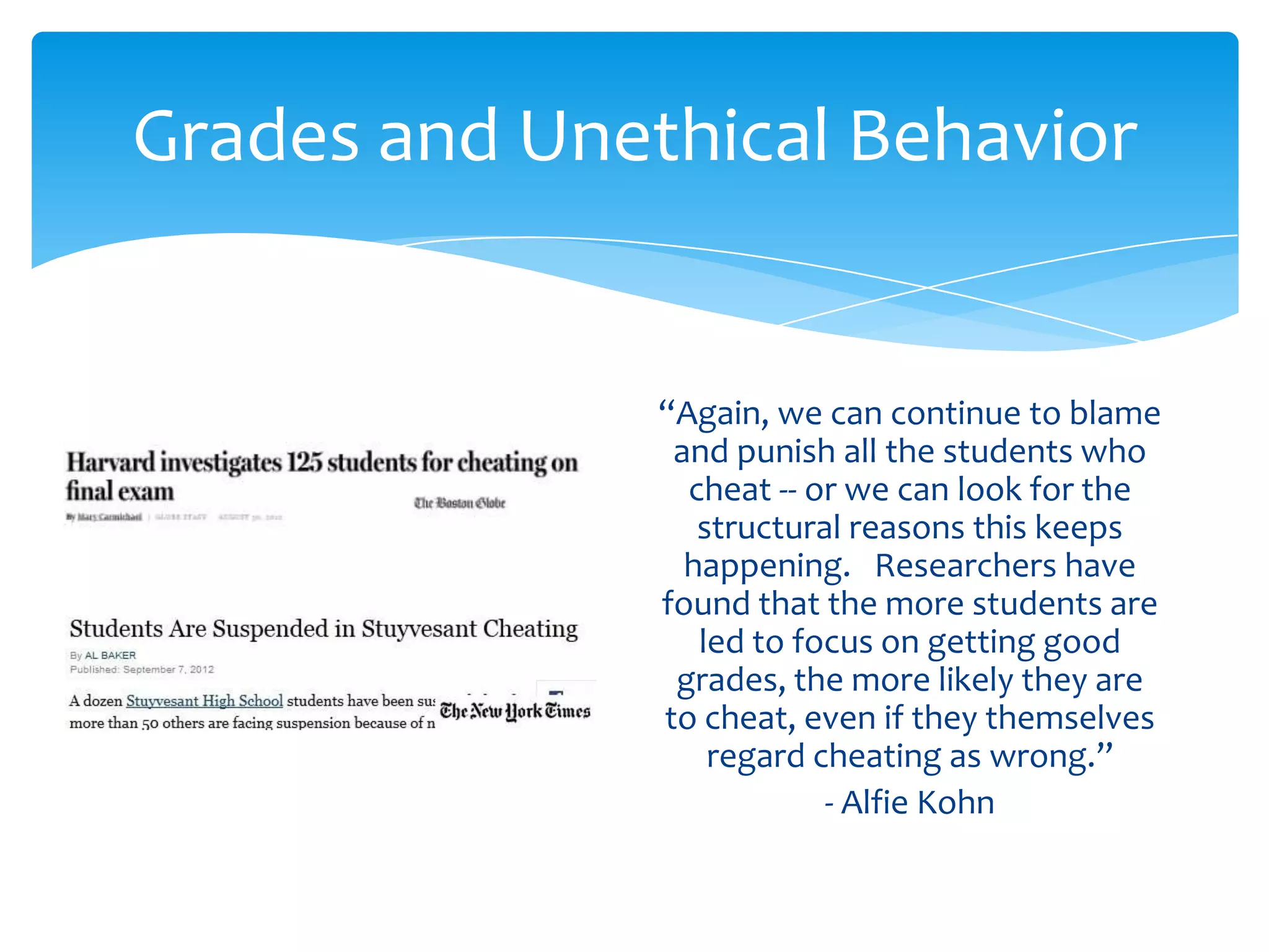 Grades and Unethical Behavior


               “Again, we can continue to blame
                and punish all the students who
                 cheat -- or we can look for the
                  structural reasons this keeps
                 happening. Researchers have
               found that the more students are
                  led to focus on getting good
                grades, the more likely they are
               to cheat, even if they themselves
                   regard cheating as wrong.”
                           - Alfie Kohn
 