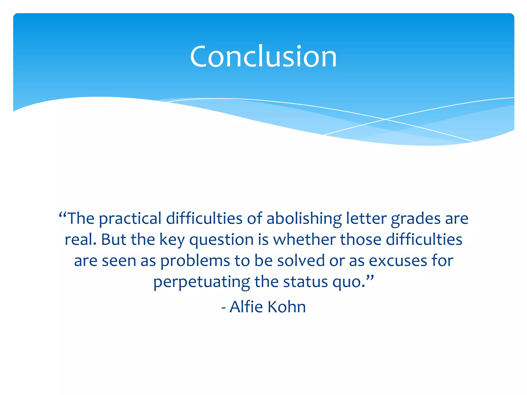 Conclusion



“The practical difficulties of abolishing letter grades are
 real. But the key question is whether those difficulties
  are seen as problems to be solved or as excuses for
              perpetuating the status quo.”
                        - Alfie Kohn
 