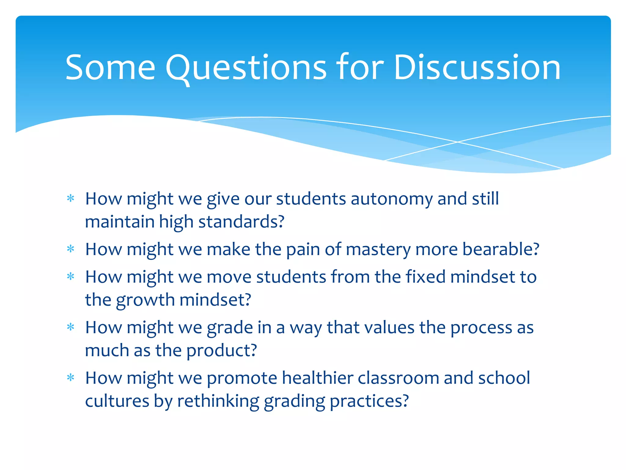 Some Questions for Discussion


 How might we give our students autonomy and still
 maintain high standards?
 How might we make the pain of mastery more bearable?
 How might we move students from the fixed mindset to
 the growth mindset?
 How might we grade in a way that values the process as
 much as the product?
 How might we promote healthier classroom and school
 cultures by rethinking grading practices?
 