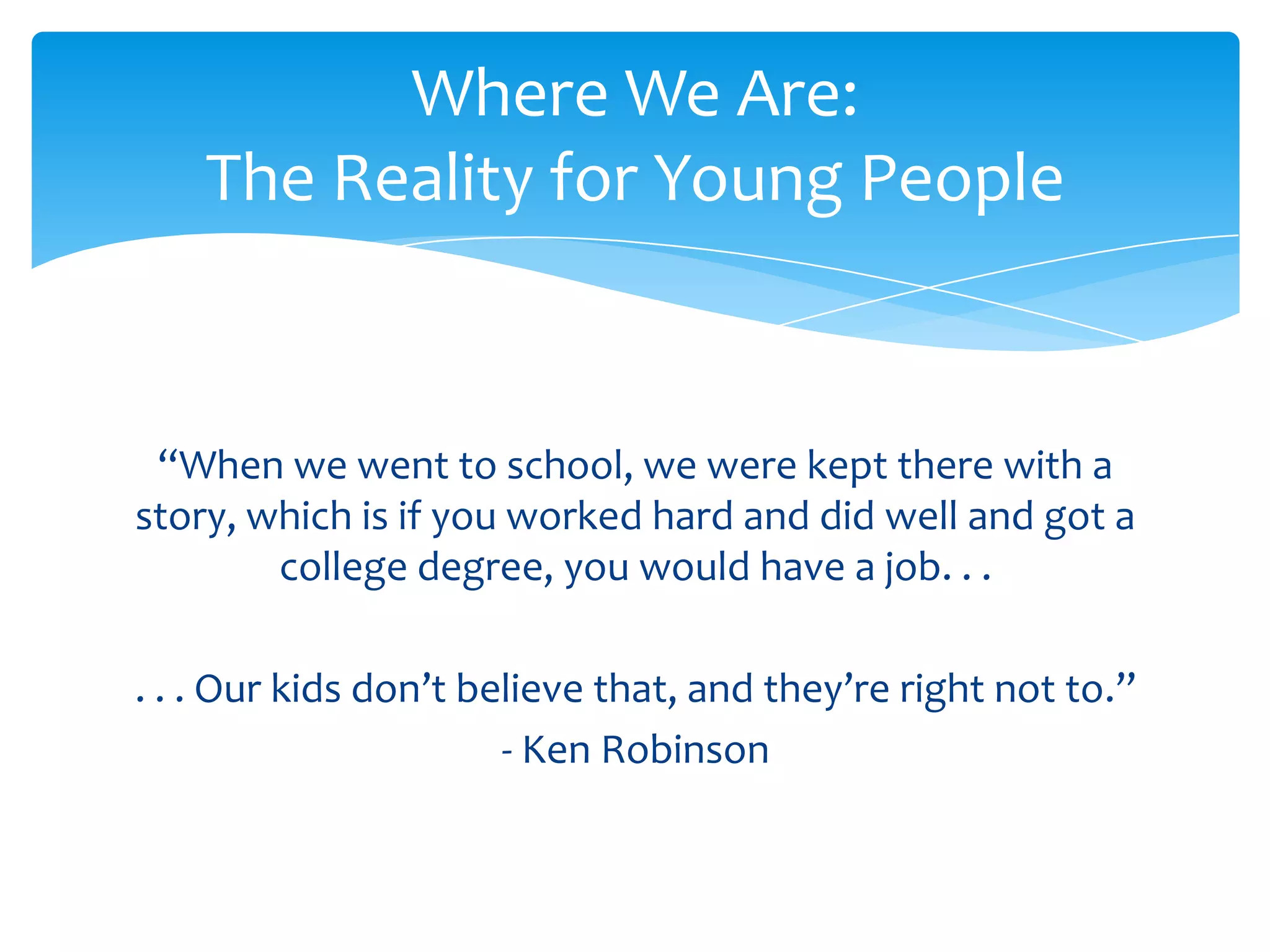 Where We Are:
    The Reality for Young People


 “When we went to school, we were kept there with a
story, which is if you worked hard and did well and got a
        college degree, you would have a job. . .

. . . Our kids don’t believe that, and they’re right not to.”
                       - Ken Robinson
 