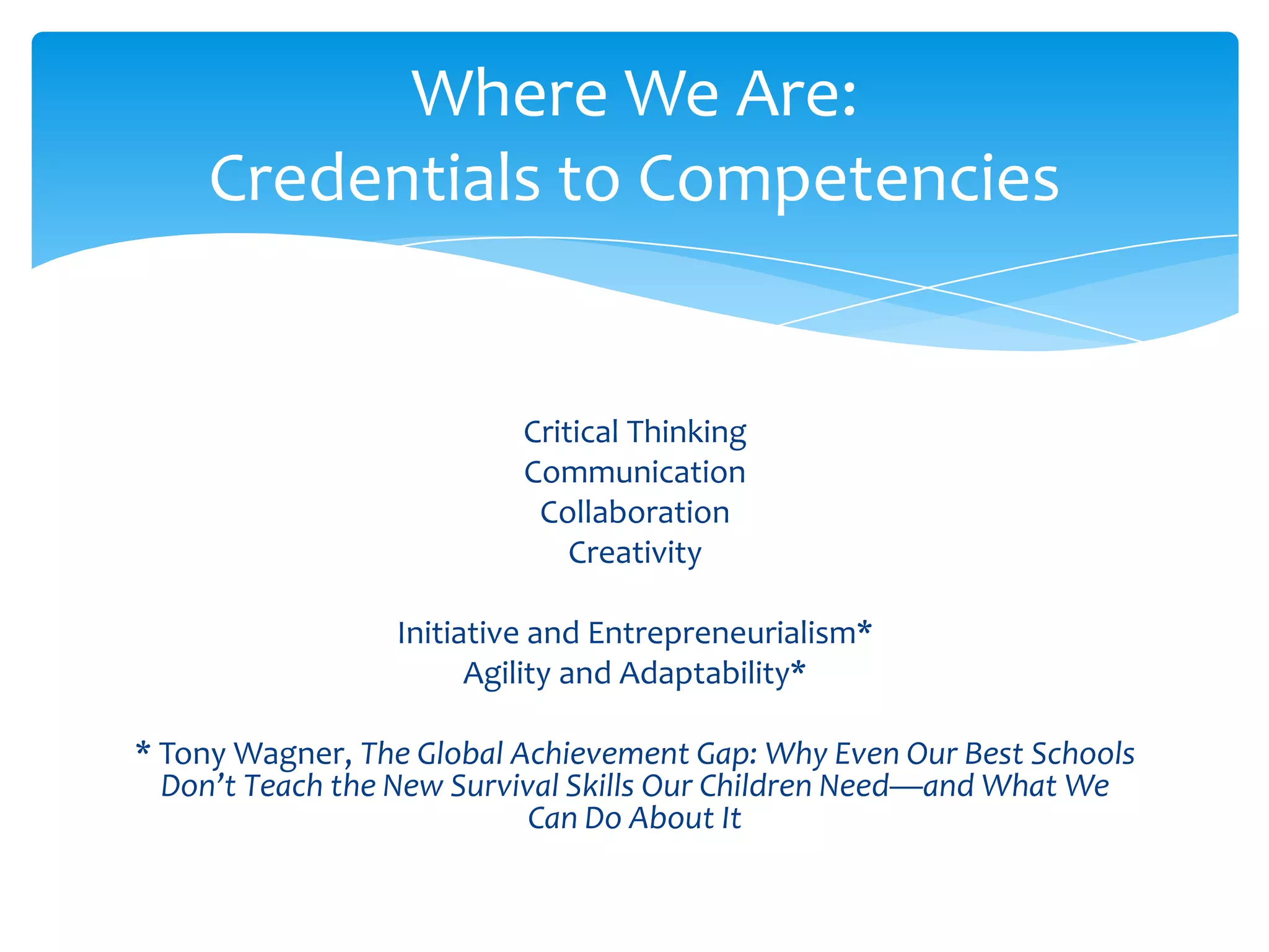 Where We Are:
    Credentials to Competencies


                          Critical Thinking
                          Communication
                           Collaboration
                              Creativity

                 Initiative and Entrepreneurialism*
                       Agility and Adaptability*

* Tony Wagner, The Global Achievement Gap: Why Even Our Best Schools
  Don’t Teach the New Survival Skills Our Children Need—and What We
                            Can Do About It
 