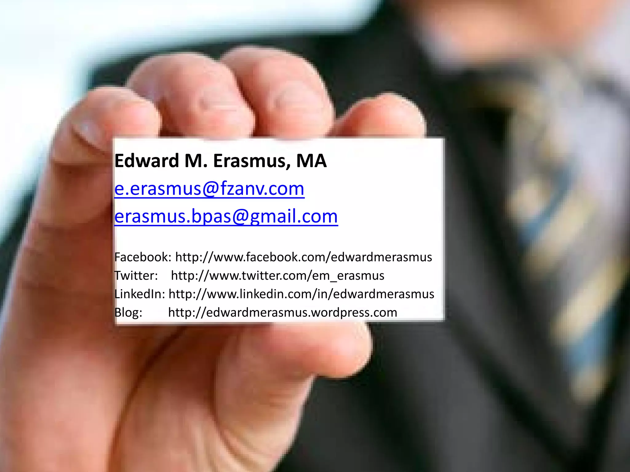 Edward M. Erasmus, MA
e.erasmus@fzanv.com
erasmus.bpas@gmail.com
Facebook: http://www.facebook.com/edwardmerasmus
Twitter: http://www.twitter.com/em_erasmus
LinkedIn: http://www.linkedin.com/in/edwardmerasmus
Blog:     http://edwardmerasmus.wordpress.com
 