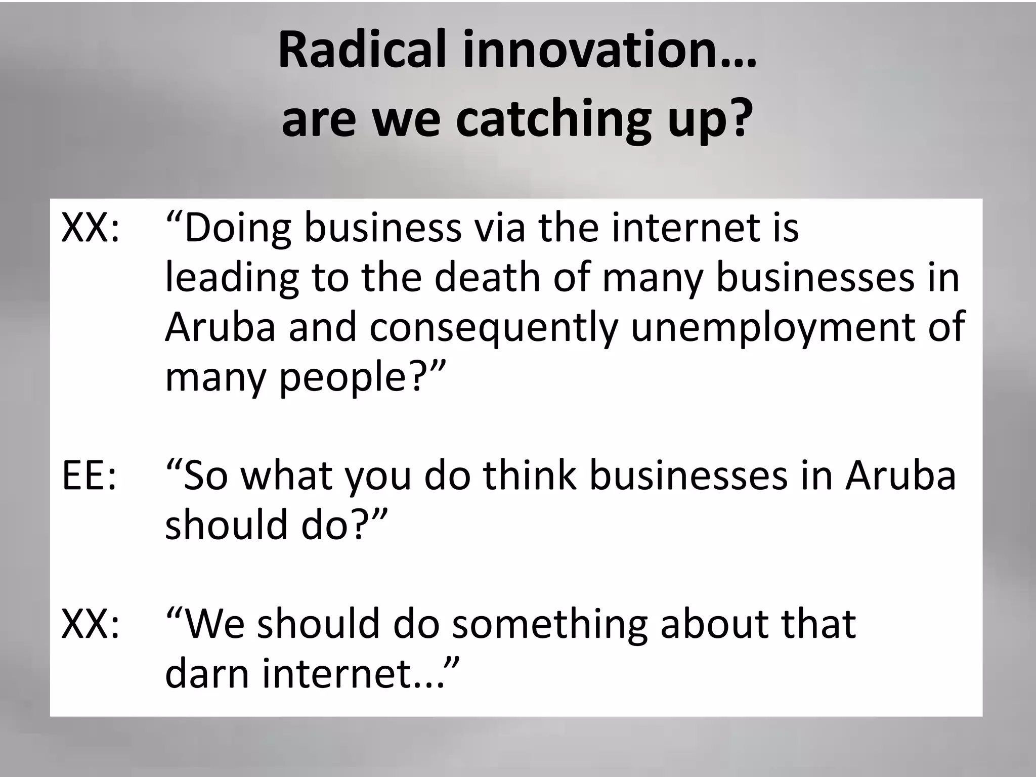 Radical innovation…
           are we catching up?
XX: “Doing business via the internet is
    leading to the death of many businesses in
    Aruba and consequently unemployment of
    many people?”

EE:   “So what you do think businesses in Aruba
      should do?”

XX: “We should do something about that
    darn internet...”
 