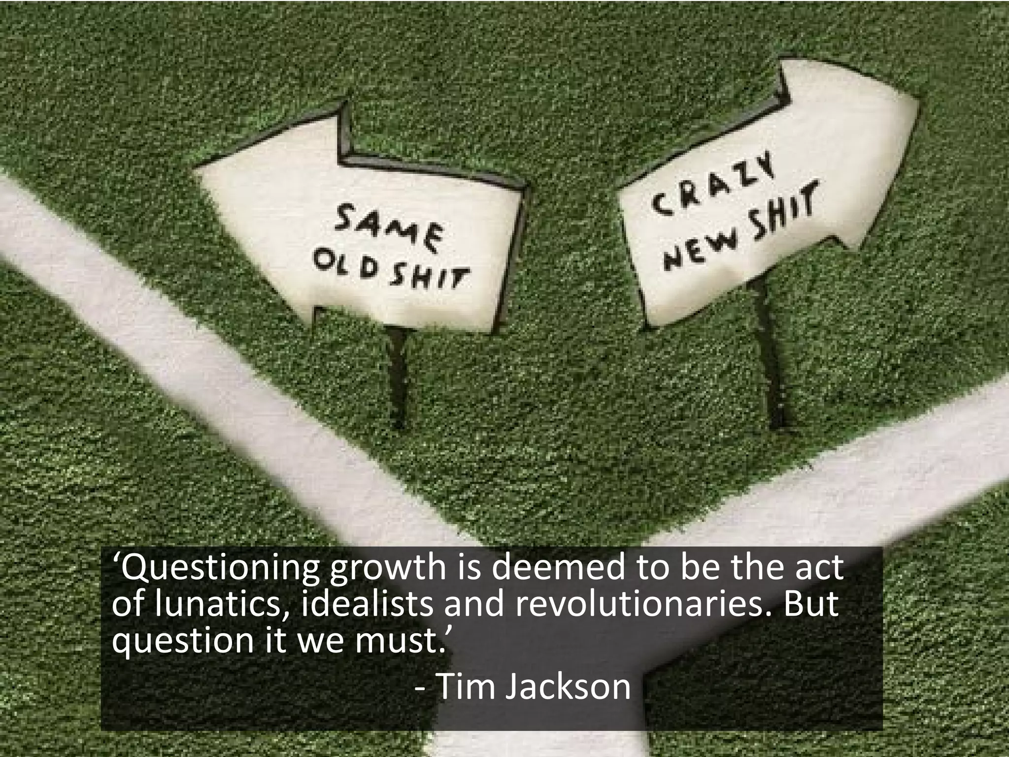 ‘Questioning growth is deemed to be the act
of lunatics, idealists and revolutionaries. But
question it we must.’
                     - Tim Jackson
 