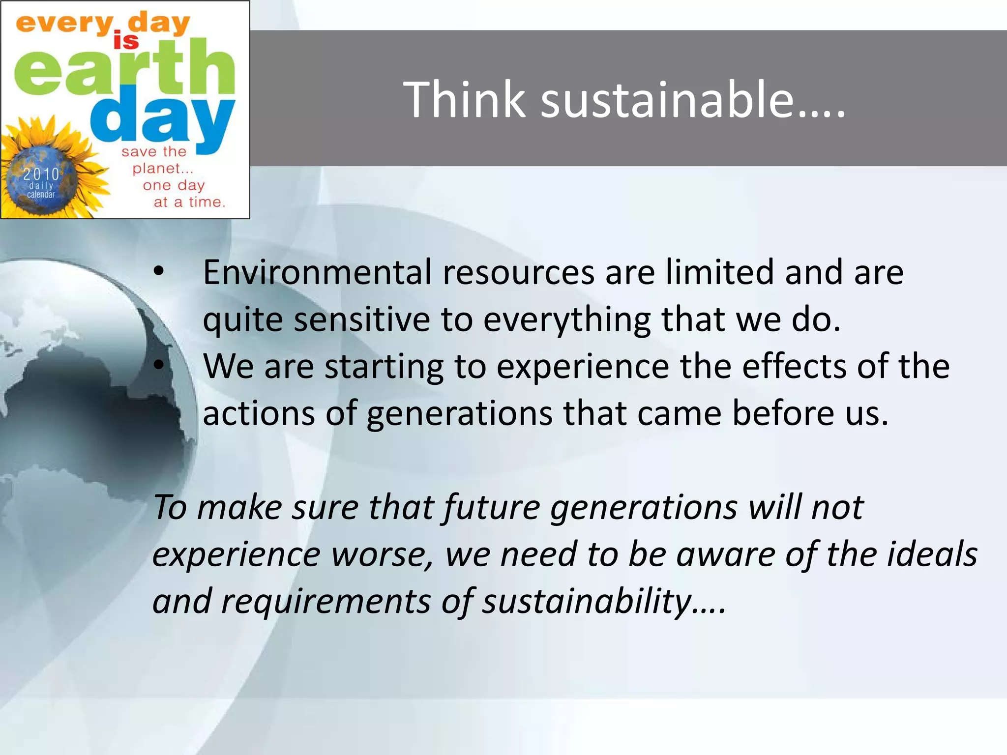 Think sustainable….

• Environmental resources are limited and are
  quite sensitive to everything that we do.
• We are starting to experience the effects of the
  actions of generations that came before us.

To make sure that future generations will not
experience worse, we need to be aware of the ideals
and requirements of sustainability….
 