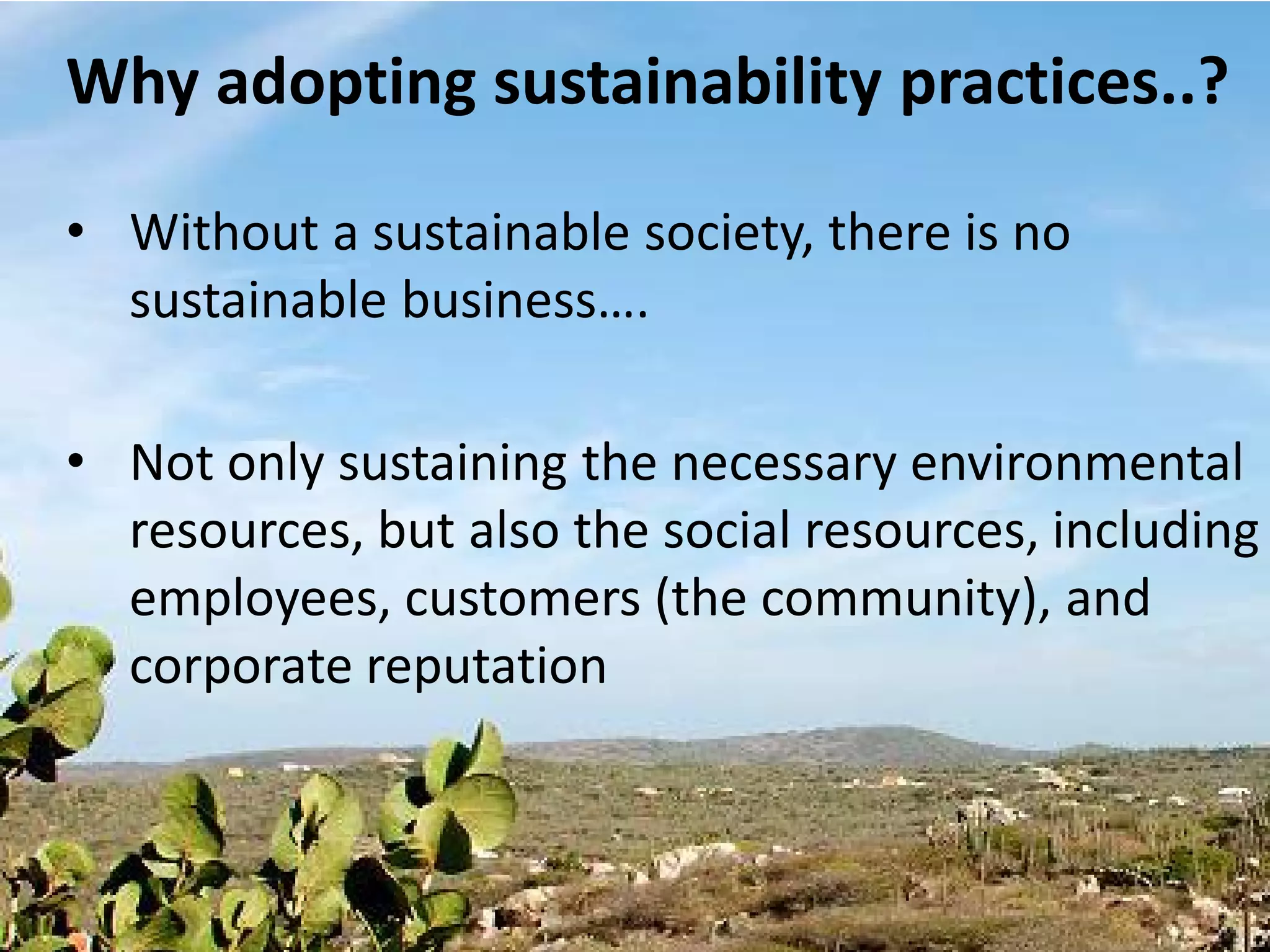 Why adopting sustainability practices..?

• Without a sustainable society, there is no
  sustainable business….

• Not only sustaining the necessary environmental
  resources, but also the social resources, including
  employees, customers (the community), and
  corporate reputation
 