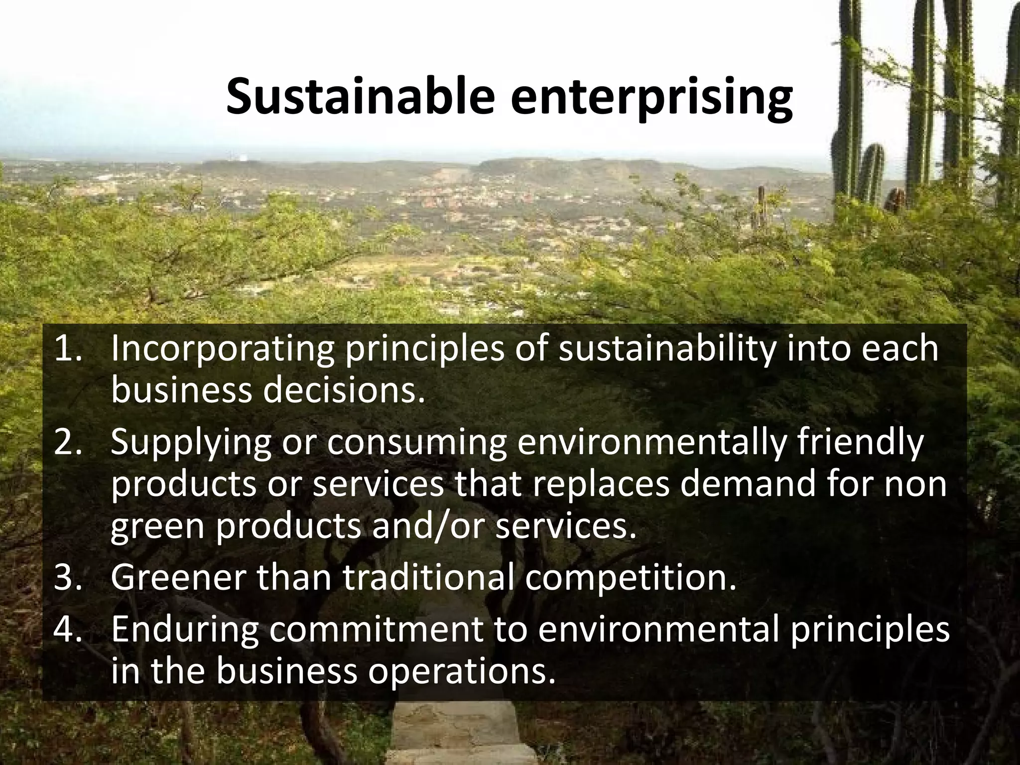 Sustainable enterprising



1. Incorporating principles of sustainability into each
   business decisions.
2. Supplying or consuming environmentally friendly
   products or services that replaces demand for non
   green products and/or services.
3. Greener than traditional competition.
4. Enduring commitment to environmental principles
   in the business operations.
 