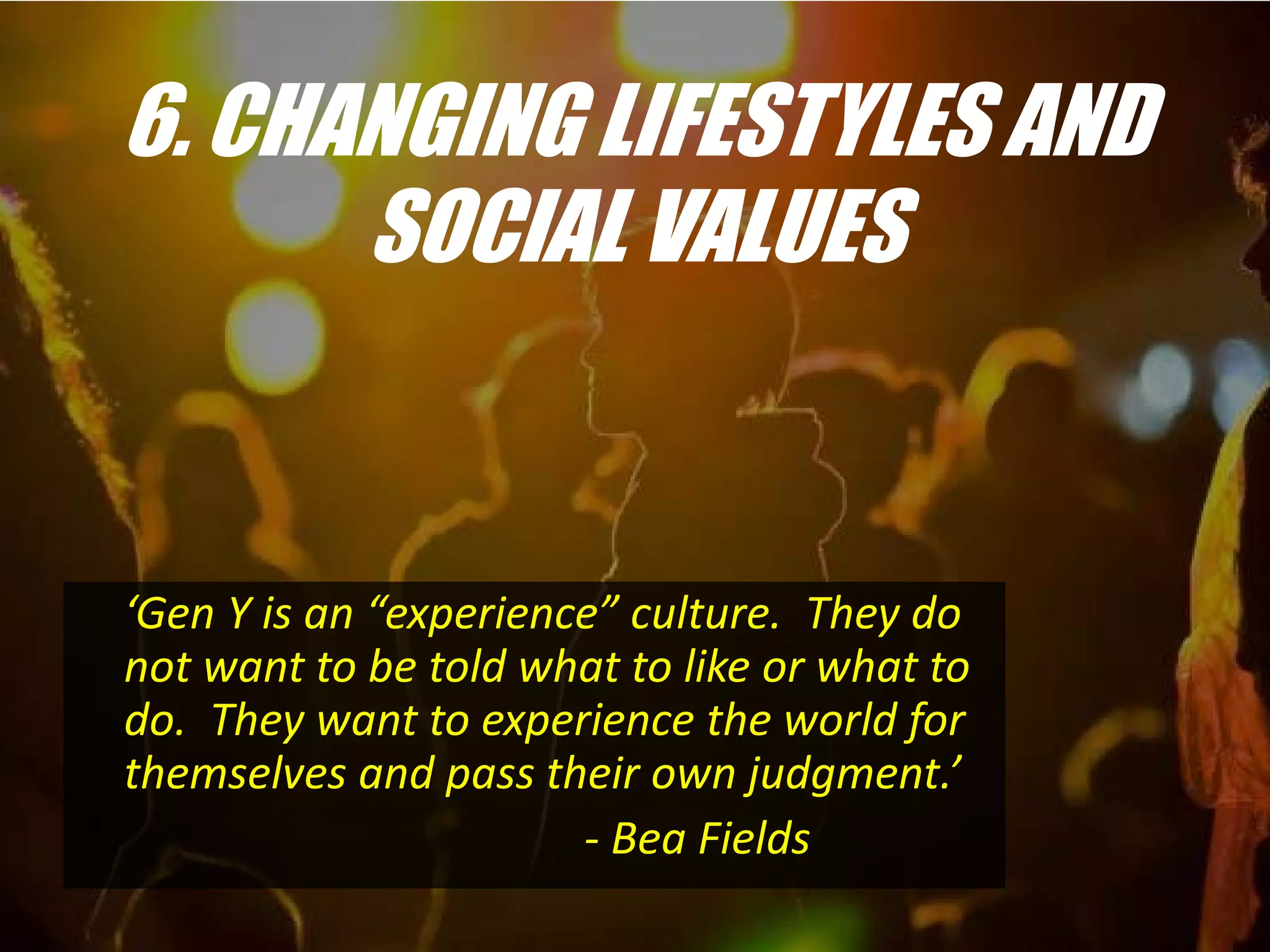 6. CHANGING LIFESTYLES AND
      SOCIAL VALUES


‘Gen Y is an “experience” culture. They do
not want to be told what to like or what to
do. They want to experience the world for
themselves and pass their own judgment.’
                       - Bea Fields
 