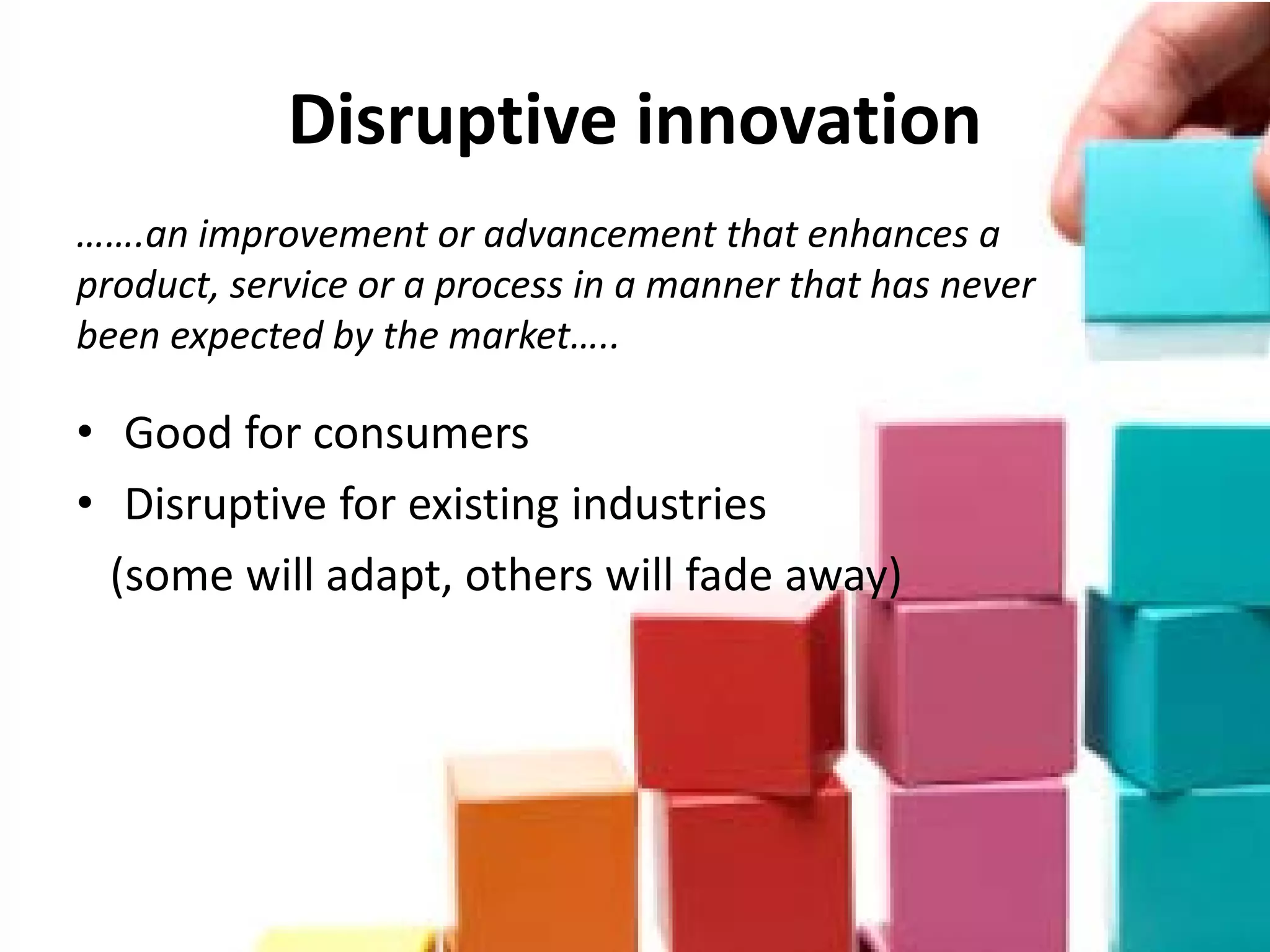 Disruptive innovation
…….an improvement or advancement that enhances a
product, service or a process in a manner that has never
been expected by the market…..

• Good for consumers
• Disruptive for existing industries
  (some will adapt, others will fade away)
 