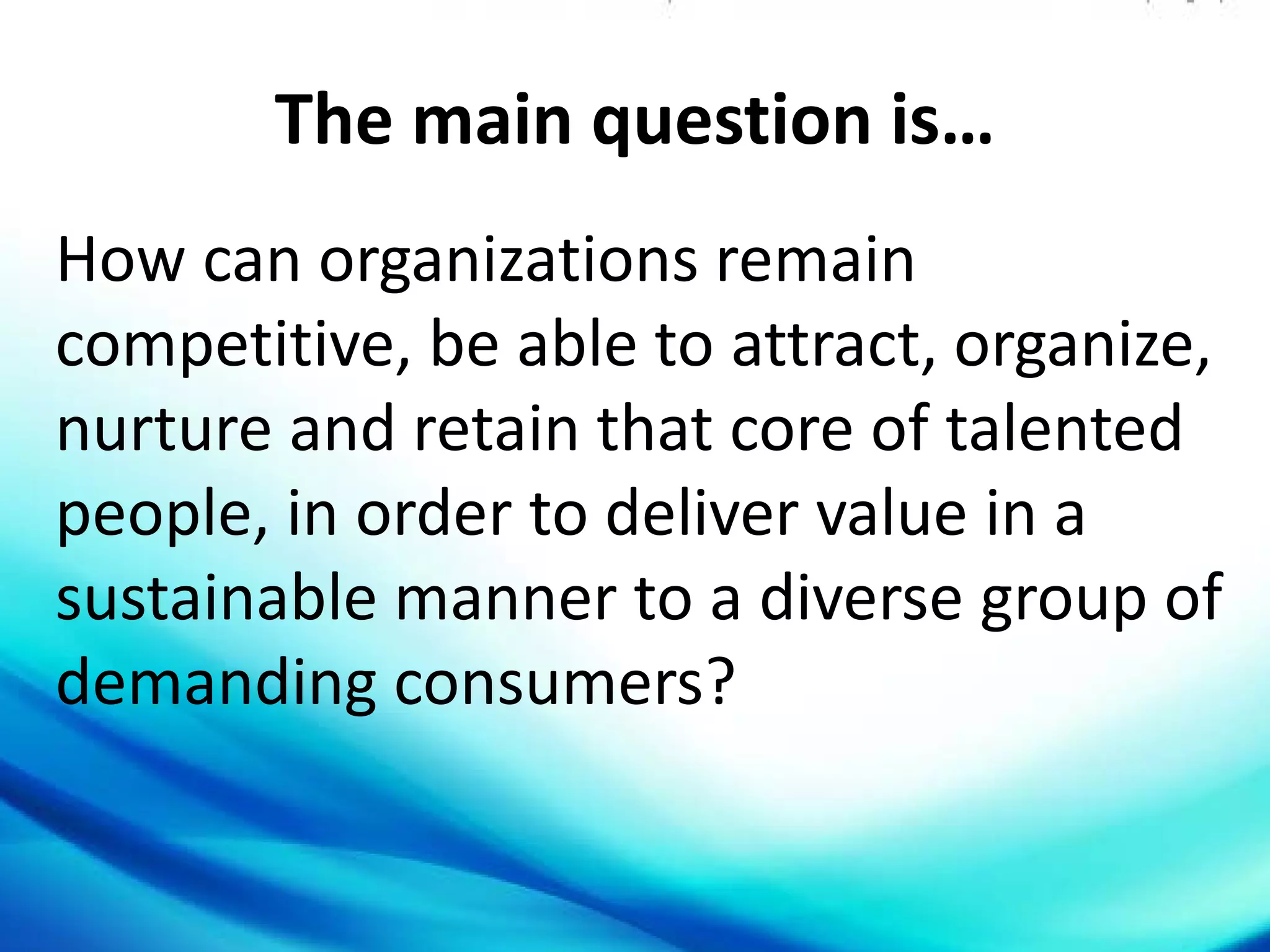 The main question is…
How can organizations remain
competitive, be able to attract, organize,
nurture and retain that core of talented
people, in order to deliver value in a
sustainable manner to a diverse group of
demanding consumers?
 