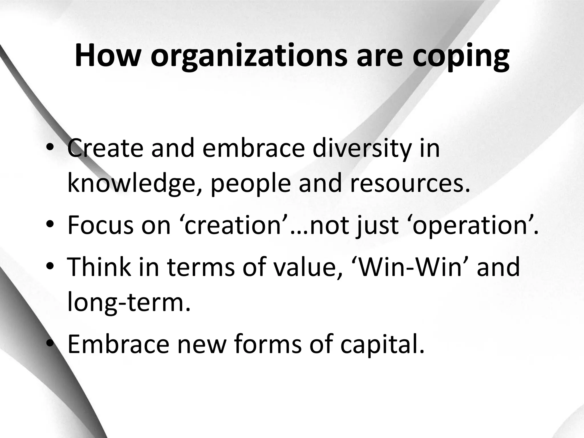 How organizations are coping

• Create and embrace diversity in
  knowledge, people and resources.
• Focus on ‘creation’…not just ‘operation’.
• Think in terms of value, ‘Win-Win’ and
  long-term.
• Embrace new forms of capital.
 