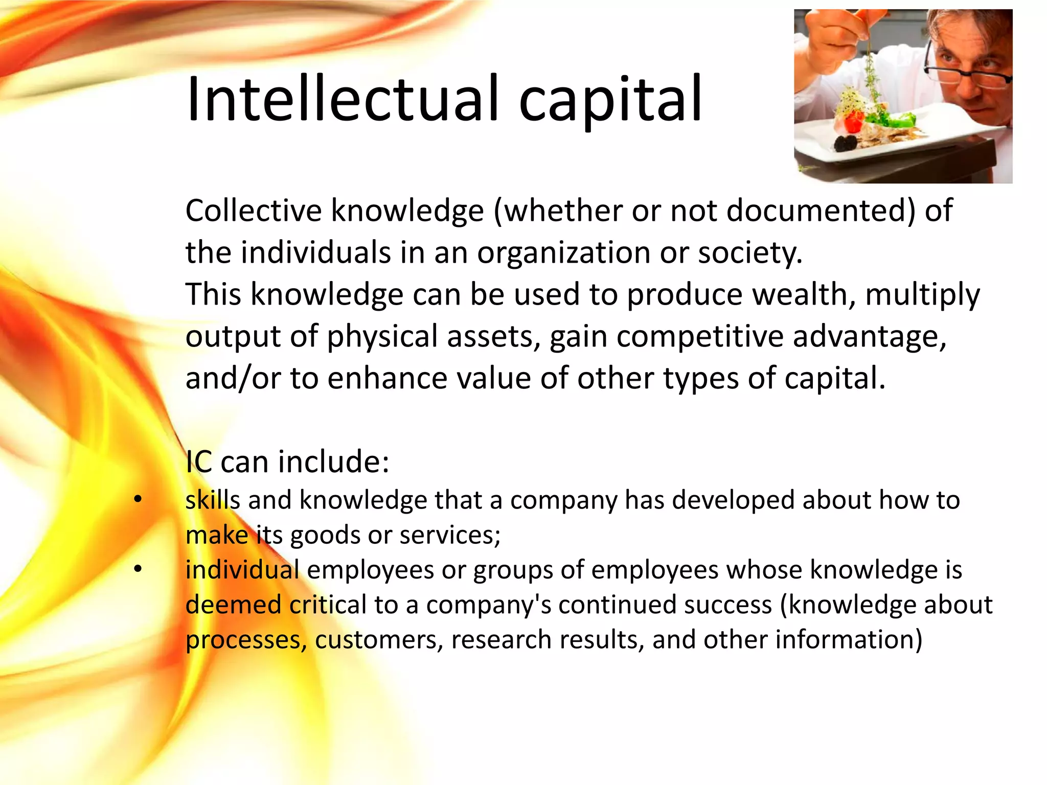 Intellectual capital
    Collective knowledge (whether or not documented) of
    the individuals in an organization or society.
    This knowledge can be used to produce wealth, multiply
    output of physical assets, gain competitive advantage,
    and/or to enhance value of other types of capital.

    IC can include:
•   skills and knowledge that a company has developed about how to
    make its goods or services;
•   individual employees or groups of employees whose knowledge is
    deemed critical to a company's continued success (knowledge about
    processes, customers, research results, and other information)
 