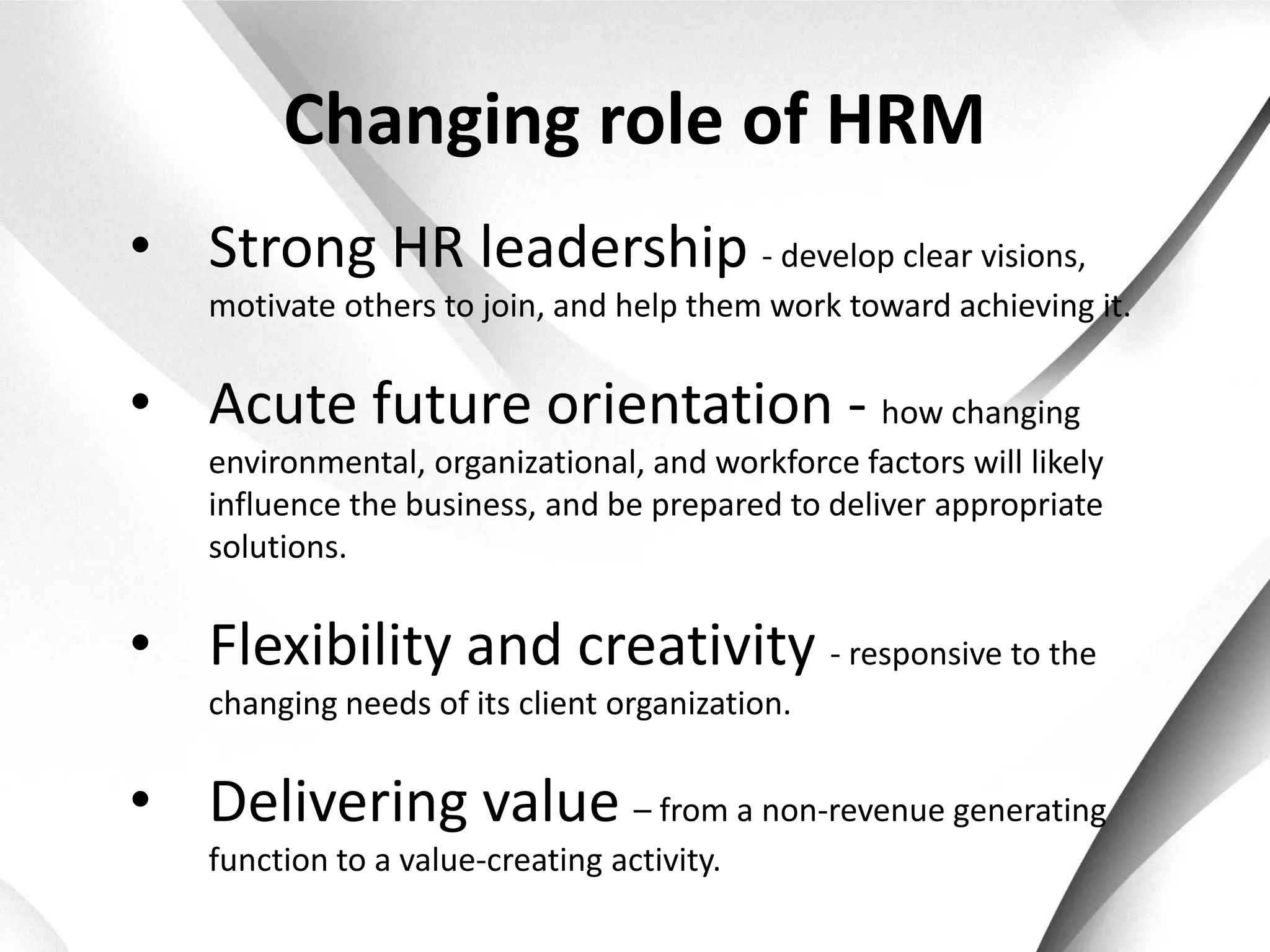 Changing role of HRM
• Strong HR leadership - develop clear visions,
    motivate others to join, and help them work toward achieving it.


• Acute future orientation - how changing
    environmental, organizational, and workforce factors will likely
    influence the business, and be prepared to deliver appropriate
    solutions.


• Flexibility and creativity - responsive to the
    changing needs of its client organization.


• Delivering value – from a non-revenue generating
    function to a value-creating activity.
 