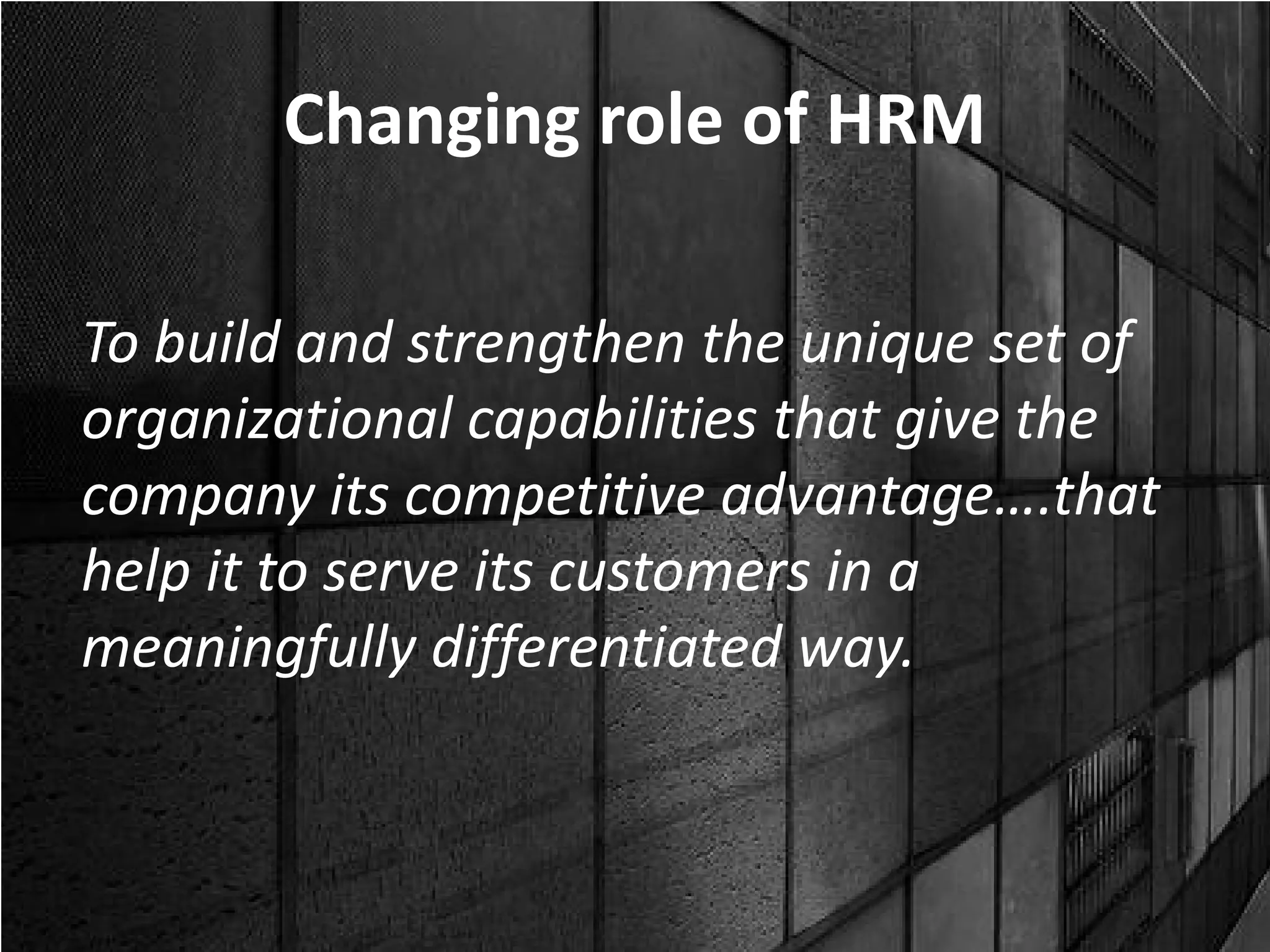 Changing role of HRM

To build and strengthen the unique set of
organizational capabilities that give the
company its competitive advantage….that
help it to serve its customers in a
meaningfully differentiated way.
 