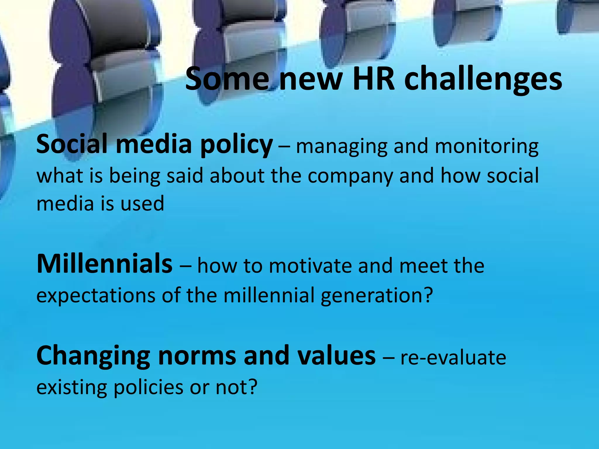 Some new HR challenges
Social media policy – managing and monitoring
what is being said about the company and how social
media is used

Millennials – how to motivate and meet the
expectations of the millennial generation?

Changing norms and values – re-evaluate
existing policies or not?
 