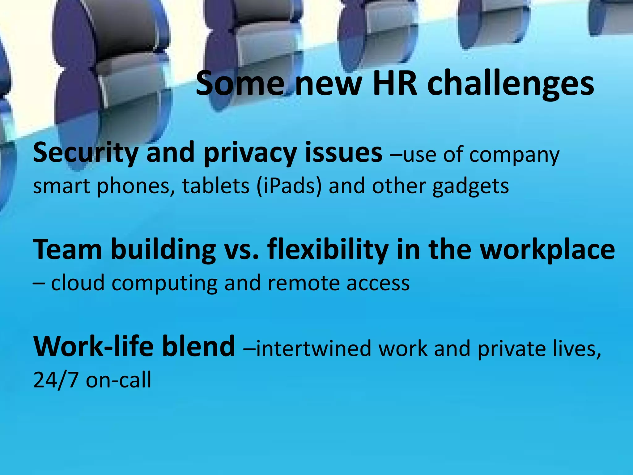 Some new HR challenges
Security and privacy issues –use of company
smart phones, tablets (iPads) and other gadgets

Team building vs. flexibility in the workplace
– cloud computing and remote access

Work-life blend –intertwined work and private lives,
24/7 on-call
 