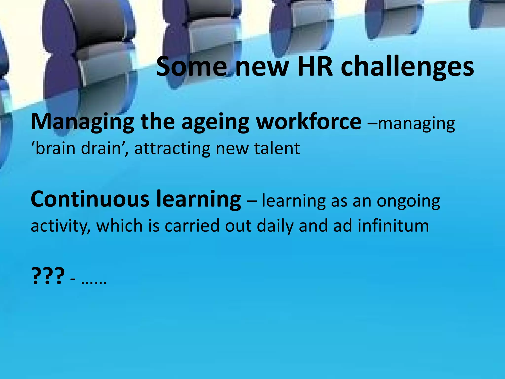 Some new HR challenges
Managing the ageing workforce –managing
‘brain drain’, attracting new talent

Continuous learning – learning as an ongoing
activity, which is carried out daily and ad infinitum

??? - ……
 
