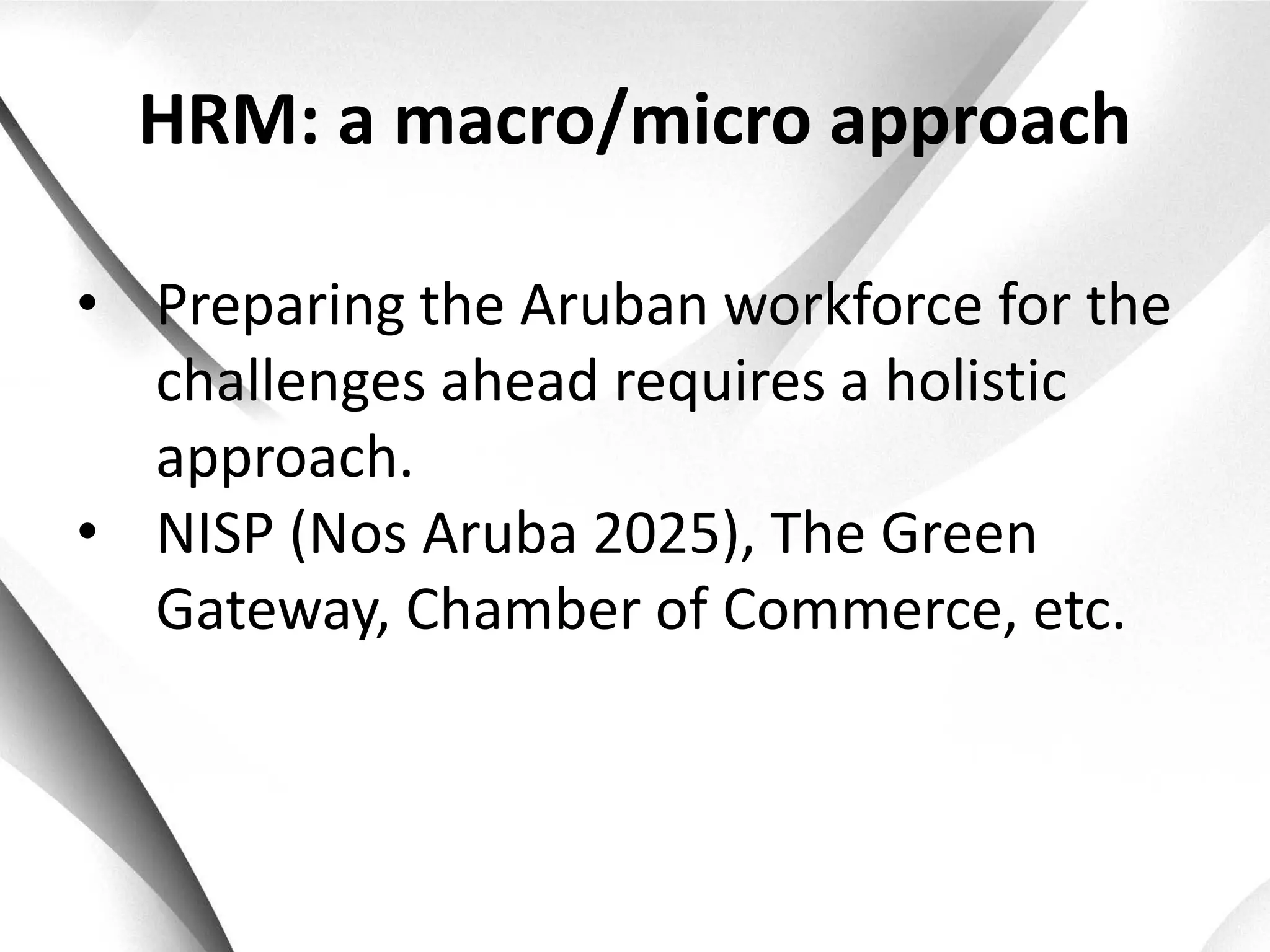 HRM: a macro/micro approach

• Preparing the Aruban workforce for the
  challenges ahead requires a holistic
  approach.
• NISP (Nos Aruba 2025), The Green
  Gateway, Chamber of Commerce, etc.
 