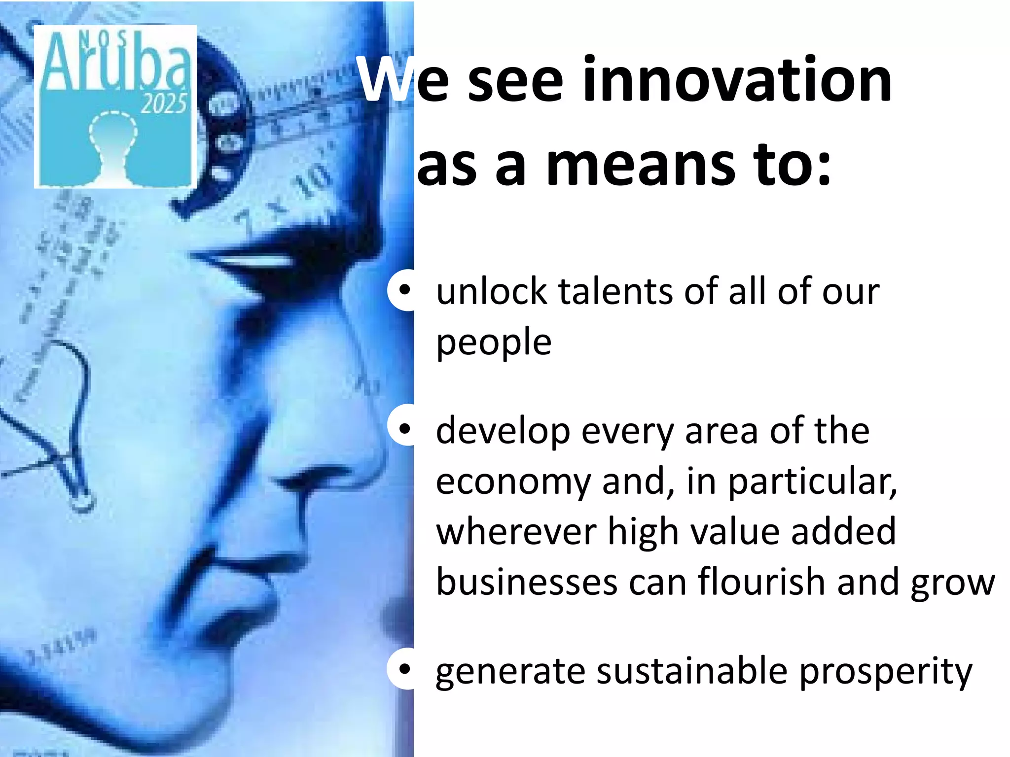 We see innovation
Title
     as a means to:
    • unlock talents of all of our
      people

    • develop every area of the
      economy and, in particular,
      wherever high value added
      businesses can flourish and grow

    • generate sustainable prosperity
 