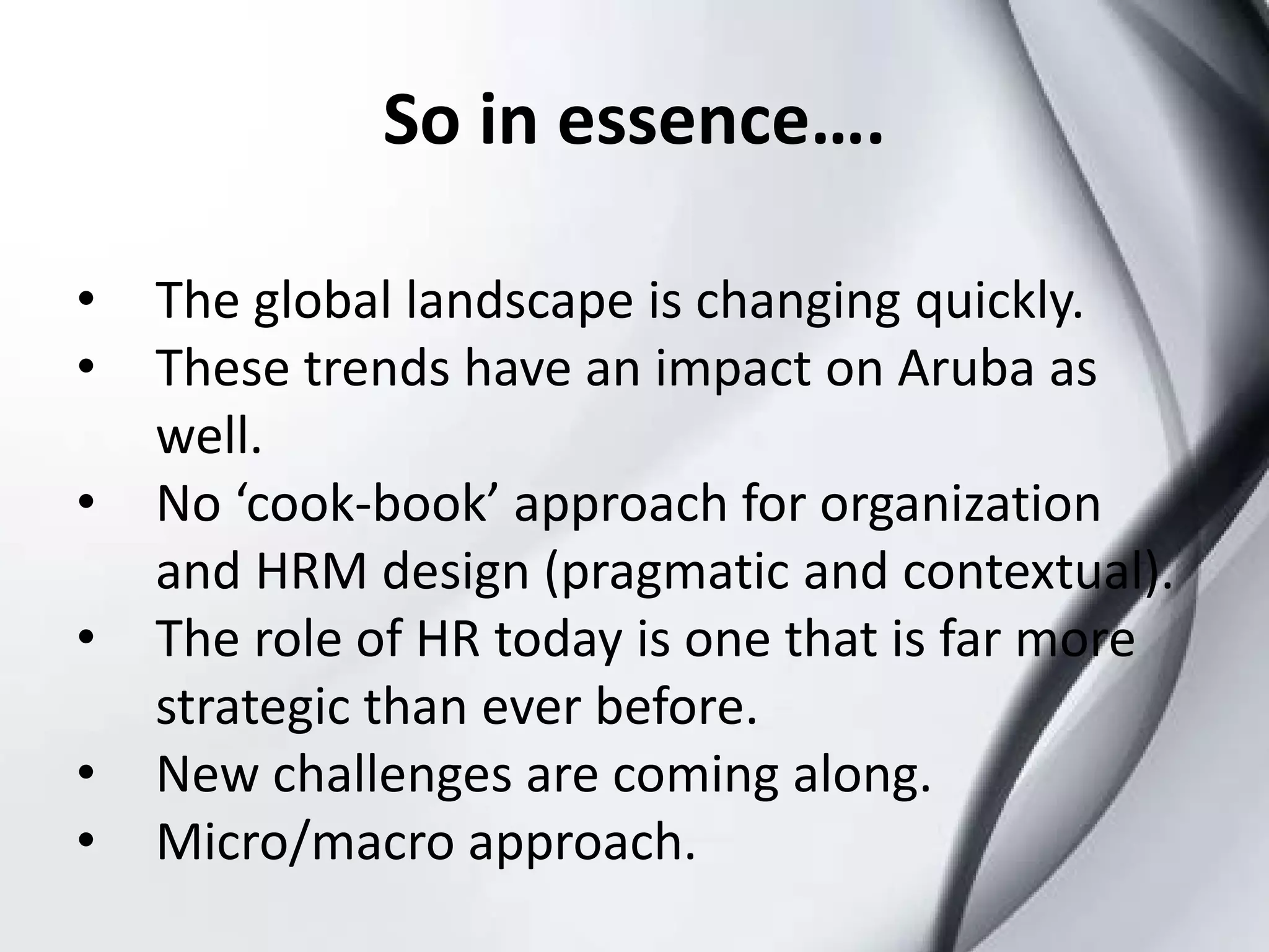 So in essence….

•   The global landscape is changing quickly.
•   These trends have an impact on Aruba as
    well.
•   No ‘cook-book’ approach for organization
    and HRM design (pragmatic and contextual).
•   The role of HR today is one that is far more
    strategic than ever before.
•   New challenges are coming along.
•   Micro/macro approach.
 