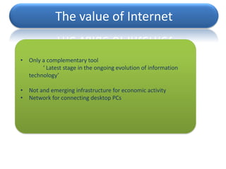 The value of Internet


• Only a complementary tool
       ‘ Latest stage in the ongoing evolution of information
  technology’

• Not and emerging infrastructure for economic activity
• Network for connecting desktop PCs
 
