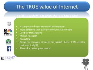 The TRUE value of Internet


• A complete infrastructure and architecture
• More effective than earlier communication media
• Used for transactions
• Market Research
• Recruiting
• Brings the company closer to the market [ better CRM, greater
  customer insight]
• Allows for better governance
 