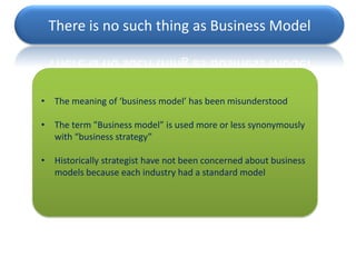 There is no such thing as Business Model



•   The meaning of ‘business model’ has been misunderstood

•   The term "Business model” is used more or less synonymously
    with “business strategy”

•   Historically strategist have not been concerned about business
    models because each industry had a standard model
 