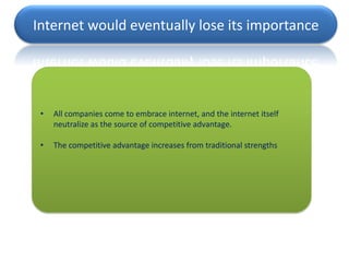 Internet would eventually lose its importance




 •   All companies come to embrace internet, and the internet itself
     neutralize as the source of competitive advantage.

 •   The competitive advantage increases from traditional strengths
 
