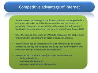 Competitive advantage of Internet

•   “As the current technological revolution continues to change the face
    of the world market, only the businesses that are the fastest to
    anticipate change and to participate in the revolution will prosper”
    Southwick ; keynote speaker at the New Jersey Software Forum 2000

•   Once the second generation of eMarkets gets going, the cost of entry
    will go up“; Bill Van Emburg, director of Quadrix Solutions

•   Internet must not be considered only with reference to its present
    existence [ nobody had imagined any thing such as the internet and
    so cannot anticipate any future advancements]

•   Internet would provide a basis for continuous innovation
     • Unique Products
     • operational efficiencies
     • customer services and relationships
 