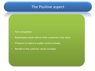 The Positive aspect




•   Fair competition

•   Businesses would deliver what customers truly value

•   Pressure to improve quality would increase

•   Benefit to the customer would increase
 